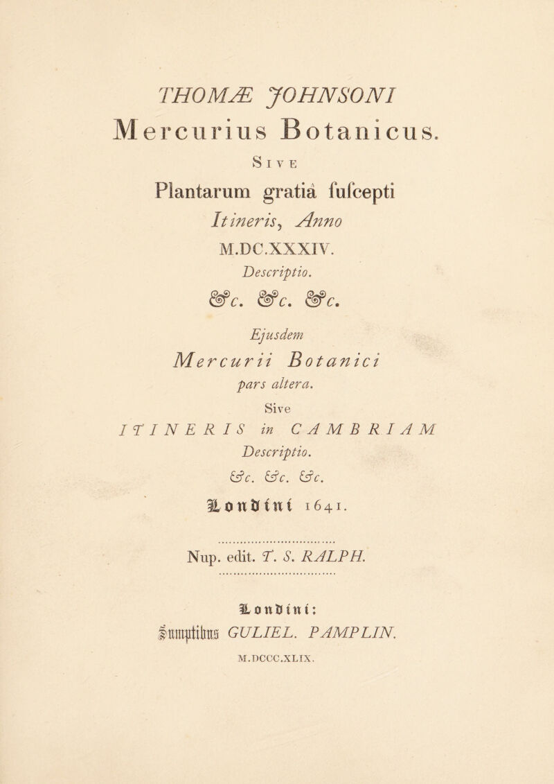THOMJE JOHN SONI Mercurius Botanicus. Sive Plantarum gratia fufcepti It ineris. Anno M.DC.XXXIV. Descriptio. &c. &c. &c. Ejusdem Mercurii Botanici pars altera. Sive ITINERIS in CAMERIAM Descriptio. &c. &c. &c. fLautrfnt 1641. Nup. edit. T. S. RALPH. HuwBttm &m$\m GULIEL. PAMPLIN. M.DCCC.XLTX.