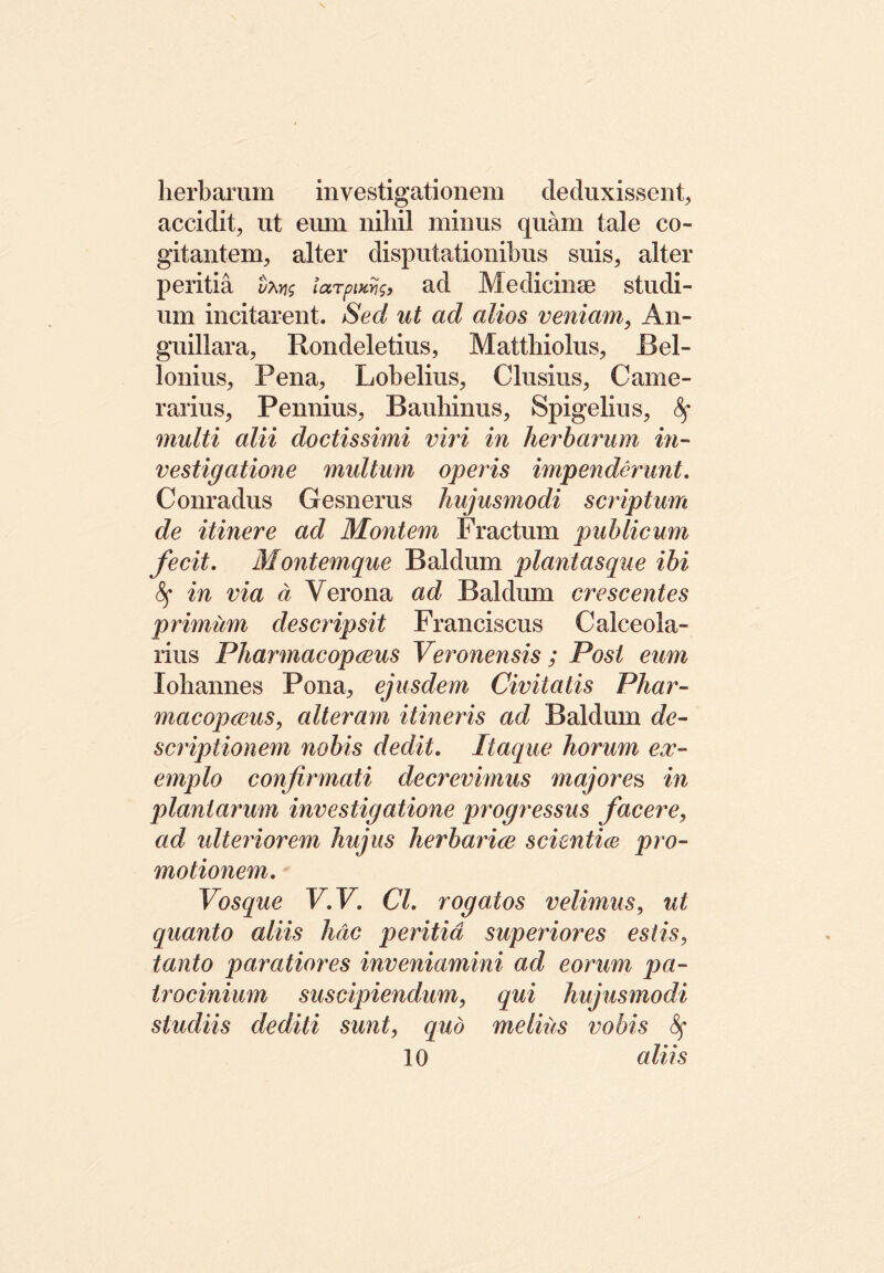 herbarum investigationem deduxissent, accidit, ut eum nihil minus quam tale co- gitantem, alter disputationibus suis, alter peritia t?w$ larpuetis, ad Medicinae studi- um incitarent. Sed ut ad alios veniam, An- guillara, Rondeletius, Matthiolus, Bel- lonius, Pena, Lobelius, Clusius, Came- rarius, Pennius, Bauhinus, Spigelius, multi alii doctissimi viri in herbarum in- vestigatione multum operis impenderunt. Conradus Gesnerus hujusmodi scriptum de itinere ad Montem Fractum publicum fecit. Montemque Baldum plantasque ibi fy in via d Verona ad Baldum crescentes prunum descripsit Franciscus Calceola- rius Pharmacopous Veronensis; Post eum Xohannes Pona, ejusdem Civitatis Phar- macopolis, alteram itineris ad Baldum de- scriptionem nobis dedit. Itaque horum ex- emplo confirmati decrevimus majores in plantarum investigatione progressus facere, ad ulteriorem hujus herbario scientio pro- motionem. Vosque V.V. Cl. rogatos velimus, ut quanto aliis hac peritia superiores estis, tanto paratiores inveniamini ad eorum pa- trocinium suscipiendum, qui hujusmodi studiis dediti sunt, qud melius vobis 10 aliis