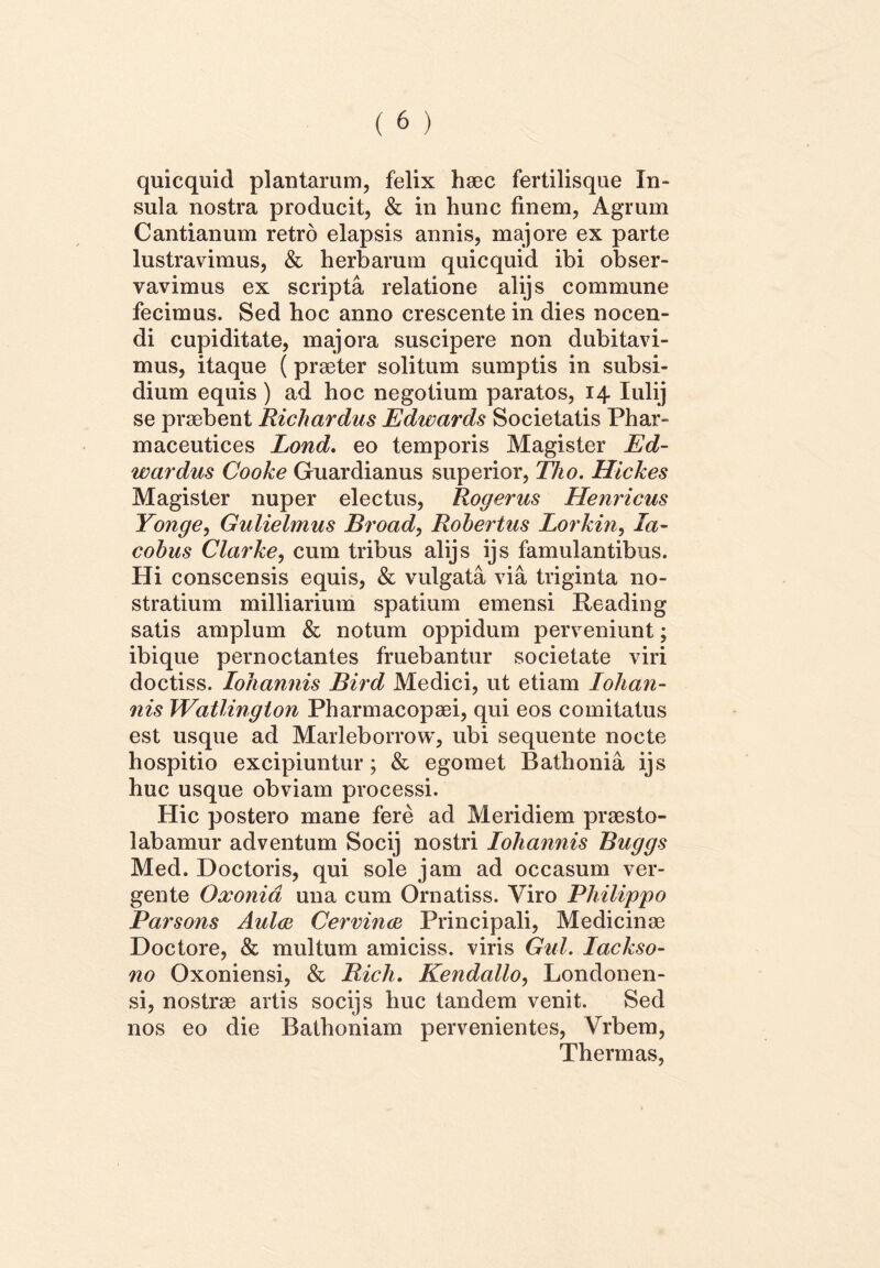 quicquid plantarum, felix haec fertilisque In- sula nostra producit, & in hunc finem, Agrum Cantianum retro elapsis annis, majore ex parte lustravimus, & herbarum quicquid ibi obser- vavimus ex scripta relatione alijs commune fecimus. Sed hoc anno crescente in dies nocen- di cupiditate, majora suscipere non dubitavi- mus, itaque (praeter solitum sumptis in subsi- dium equis ) ad hoc negotium paratos, 14. Iulij se praebent Richardus Edwards Societatis Phar- maceutices Lond. eo temporis Magister Ed- wardus Cooke Gnardianus superior, Tho. Hickes Magister nuper electus, Rogerus Henricus Yonge, Gulielmus Broad, Robertus Lorkin, la- cobus Clarke, cum tribus alijs ijs famulantibus. Hi conscensis equis, & vulgata via triginta no- stratium milliarium spatium emensi Reading satis amplum & notum oppidum perveniunt; ibique pernoctantes fruebantur societate viri doctiss. Iohannis Bird Medici, ut etiam Iohan- nis Watlington Pharmacopaei, qui eos comitatus est usque ad Marleborrow, ubi sequente nocte hospitio excipiuntur; & egomet Bathonia ijs huc usque obviam processi. Hic postero mane fere ad Meridiem praesto- labamur adventum Socij nostri Iohannis Buggs Med. Doctoris, qui sole jam ad occasum ver- gente Oxonia una cum Ornatiss. Viro Philippo Parsons Aula Cervina Principali, Medicinae Doctore, & multum amiciss. viris Gul. Iackso- no Oxoniensi, & Rich. Kendallo, Londonen- si, nostrae artis socijs huc tandem venit. Sed nos eo die Bathoniam pervenientes, Vrbem, Thermas,