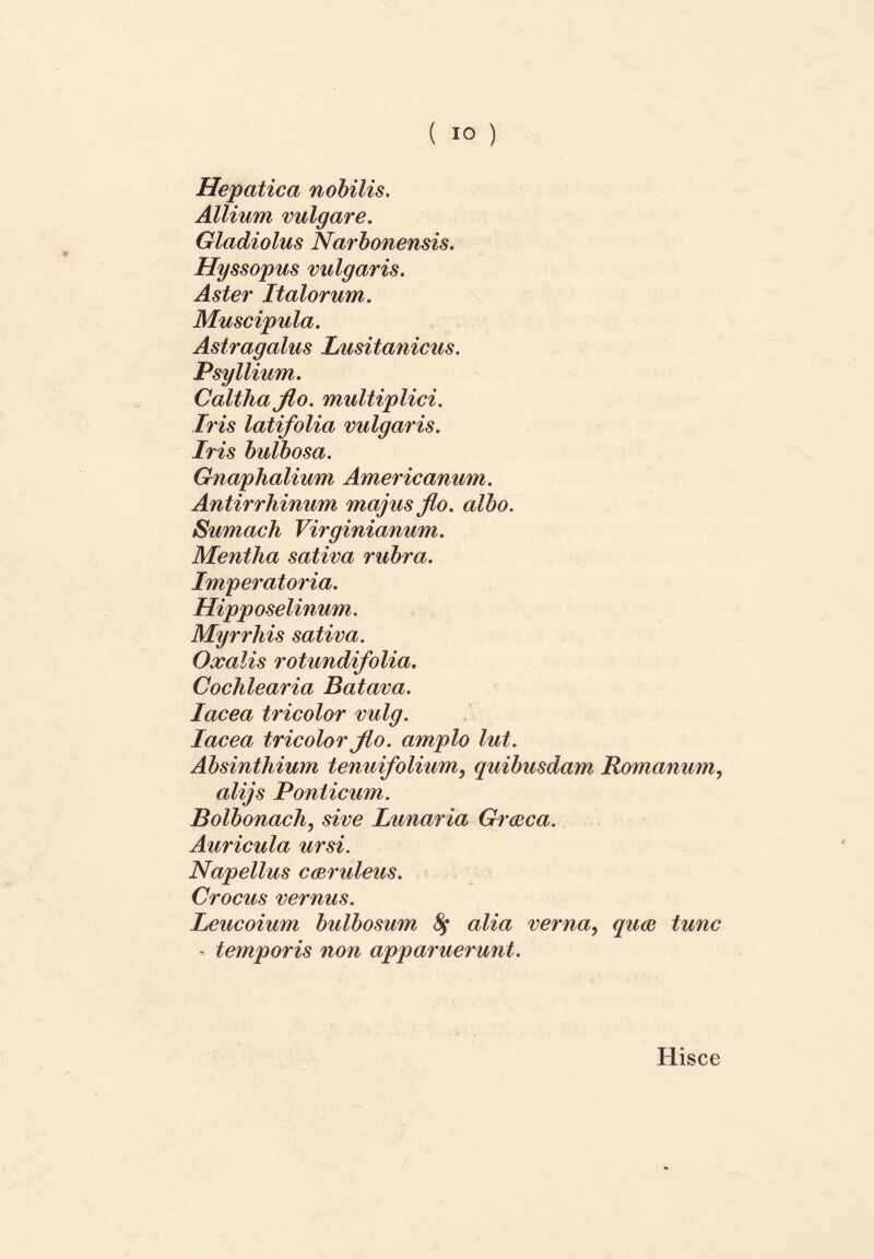 Hepatica nobilis. Allium vulgare. Gladiolus Narbonensis. Hyssopus vulgaris. Aster Italorum. Muscipula. Astragalus Lusitanicus. Psy Ilium. Caltha flo. multiplici. Iris latifolia vulgaris. Iris bulbosa. Gnaphalium Americanum. Antirrhinum majus flo. albo. Sumach Virginianum. Mentha sativa rubra. Imperatoria. Hipp oselinum. Myrrhis sativa. Oxalis rotundifolia. Cochlearia Batava. Iacea tricolor vulg. Iacea tricolor flo. amplo lut. Absinthium tenuifolium, quibusdam Romanum, alijs Ponticum. Bolbonach, sive Lunaria Graeca. Auricula ursi. Napellus caeruleus. Crocus vernus. Leucoium bulbosum fy alia verna, quae tunc - temporis non apparuerunt. Hisce