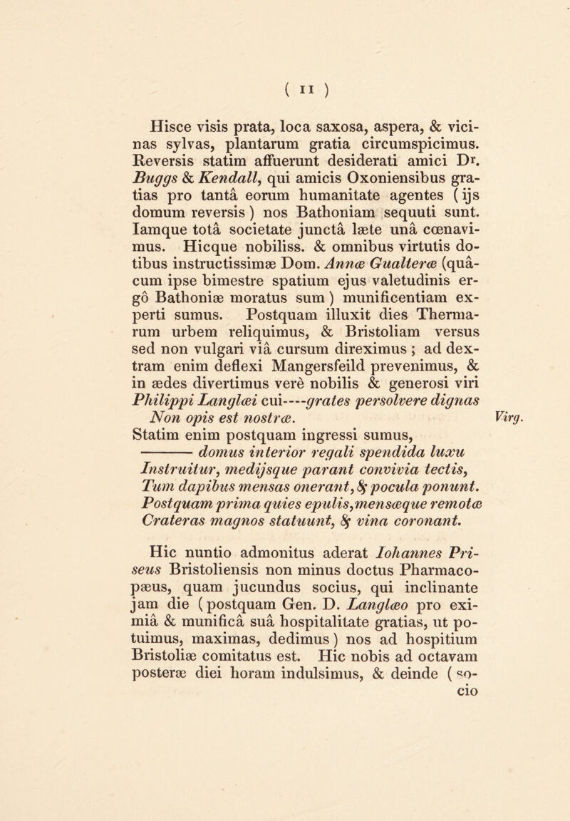 Hisce visis prata, loca saxosa, aspera, & vici- nas sylvas, plantarum gratia circumspicimus. Reversis statim affuerunt desiderati amici D*. Buggs & Kendall, qui amicis Oxoniensibus gra- tias pro tanta eorum humanitate agentes (ijs domum reversis) nos Bathoniam sequuti sunt. Iamque tota societate juncta laete una coenavi- mus. Hicque nobiliss. & omnibus virtutis do- tibus instructissimae Dom. Anna Gualtera (qua- cum ipse bimestre spatium ejus valetudinis er- go Bathoniae moratus sum) munificentiam ex- perti sumus. Postquam illuxit dies Therma- rum urbem reliquimus, & Bristoliam versus sed non vulgari via cursum direximus ; ad dex- tram enim deflexi Mangersfeild prevenimus, & in aedes divertimus vere nobilis & generosi viri Philippi Langlai cui—grates persolvere dignas Non opis est nostra. Statim enim postquam ingressi sumus, domus interior regali spendida luxu Instruitur, medijsque parant convivia tectis, Tum dapibus mensas oneran t, $ pocula ponunt. Postquam prima quies epulis,mensaque remota Crateras magnos statuunt, fy vina coronant. Hic nuntio admonitus aderat Iohannes Pri- seus Bristoliensis non minus doctus Pharmaco- paeus, quam jucundus socius, qui inclinante jam die (postquam Gen. D. Langlao pro exi- mia & munifica sua hospitalitate gratias, ut po- tuimus, maximas, dedimus) nos ad hospitium Bristoliae comitatus est. Hic nobis ad octavam posterae diei horam indulsimus, & deinde (so- cio Virg.