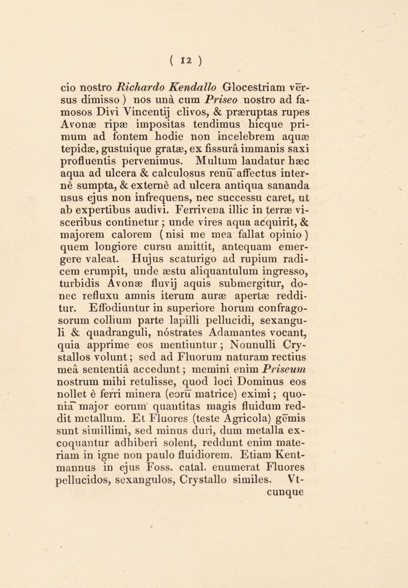 cio nostro Richardo Kendallo Glocestriam ver- sus dimisso) nos una cum Priseo nostro ad fa- mosos Divi Vincentij clivos, & praeruptas rupes Avonae ripae impositas tendimus hicque pri- mum ad fontem hodie non incelebrem aquae tepidae, gustuique gratae, ex fissura immanis saxi profluentis pervenimus. Multum laudatur haec aqua ad ulcera & calculosus reniT affectus inter- ne sumpta, & externe ad ulcera antiqua sananda usus ejus non infrequens, nec successu caret, ut ab expertibus audivi. Ferrivena illic in terrae vi- sceribus continetur ; unde vires aqua adquirit, & majorem calorem (nisi me mea fallat opinio) quem longiore cursu amittit, antequam emer- gere valeat. Hujus scaturigo ad rupium radi- cem erumpit, unde aestu aliquantulum ingresso, turbidis Avonae fluvij aquis submergitur, do- nec refluxu amnis iterum aurae apertae reddi- tur. Effodiuntur in superiore horum confrago- sorum collium parte lapilli pellucidi, sexangu- li & quadranguli, nostrates Adamantes vocant, quia apprime eos mentiuntur; Nonnulli Cry- stallos volunt; sed ad Fluorum naturam rectius mea sententia accedunt; memini enim Priseum nostrum mihi retulisse, quod loci Dominus eos nollet e ferri minera (eoru matrice) eximi; quo- niiT major eorum quantitas magis fluidum red- dit metallum. Et Fluores (teste Agricola) gemis sunt simillimi, sed minus duri, dum metalla ex- coquantur adhiberi solent, reddunt enim mate- riam in igne non paulo fluidiorem. Etiam Kent- mannus in ejus Foss. catal. enumerat Fluores pellucidos, sexangulos, Crystallo similes. Vt- cunque