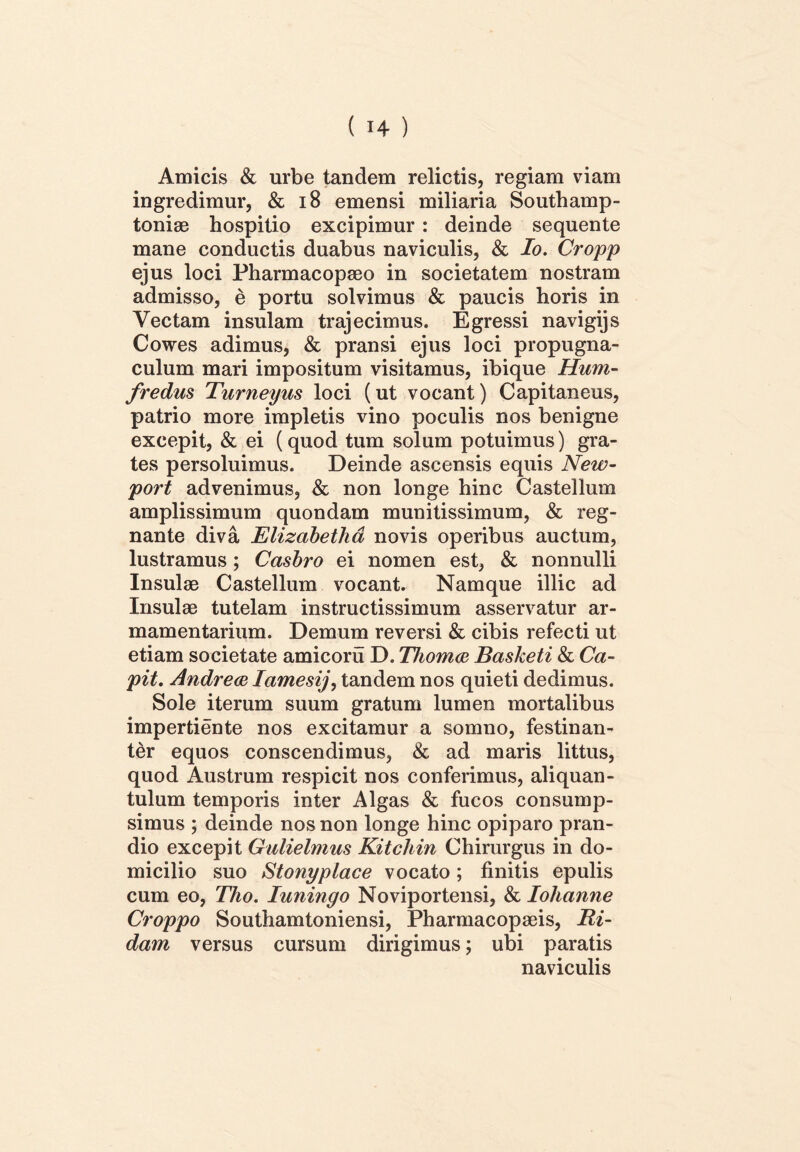 Amicis & urbe tandem relictis, regiam viam ingredimur, & 18 emensi miliaria Southamp- toniae hospitio excipimur : deinde sequente mane conductis duabus naviculis, & Io. Cropp ejus loci Pharmacopaeo in societatem nostram admisso, e portu solvimus & paucis horis in Vectam insulam trajecimus. Egressi navigijs Cowes adimus, & pransi ejus loci propugna- culum mari impositum visitamus, ibique Hum- fredus Turneyus loci (ut vocant) Capitaneus, patrio more impletis vino poculis nos benigne excepit, & ei (quod tum solum potuimus) gra- tes persoluimus. Deinde ascensis equis New- port advenimus, & non longe hinc Castellum amplissimum quondam munitissimum, & reg- nante diva Elizabethd novis operibus auctum, lustramus; Casbro ei nomen est, & nonnulli Insulae Castellum vocant. Namque illic ad Insulae tutelam instructissimum asservatur ar- mamentarium. Demum reversi & cibis refecti ut etiam societate amicoru D. Thomco Basketi & Ca- pit. Andrece Iamesij, tandem nos quieti dedimus. Sole iterum suum gratum lumen mortalibus impertiente nos excitamur a somno, festinan- ter equos conscendimus, & ad maris littus, quod Austrum respicit nos conferimus, aliquan- tulum temporis inter Algas & fucos consump- simus ; deinde nos non longe hinc opiparo pran- dio excepit Gulielmus Kitcliin Chirurgus in do- micilio suo Stonyplace vocato; finitis epulis cum eo, Tho. Iuningo Noviportensi, & Iohanne Croppo Southamtoniensi, Pharmacopaeis, Ri- dam versus cursum dirigimus; ubi paratis naviculis