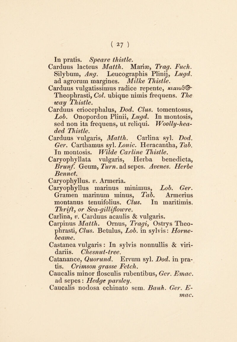 In pratis. Speare thistle. Carduus lacteus Matth. Mariae, Trag. Fuch. Silybum, Ang. Leucographis Plinij, Lugd. ad agrorum margines. Milke Thistle. Carduus vulgatissimus radice repente, xsavcoS®- Theophrasti, Coi. ubique nimis frequens. The way Thistle. Carduus eriocephalus, Dod. Cius, tomentosus, Loh. Onopordon Plinii, Lugd. In montosis, sed non ita frequens, ut reliqui. Woolly-hea- ded Thistle. Carduus vulgaris, Matth. Carlina syl. Dod. Ger. Carthamus syl. Lonic. Heracantha, Tab. In montosis. Wilde Carline Thistle. Caryophyllata vulgaris, Herba benedicta, Brunf. Geum, Tum. ad sepes. Avenes. Herhe Bennet. Caryophyllus. v. Armeria. Caryophyllus marinus minimus, Loh. Ger. Gramen marinum minus, Tab. Armerius montanus tenuifolius. Cius. In maritimis. Thrift, or Sea-gilliflowre. Carlina, v. Carduus acaulis & vulgaris. Carpinus Matth. Ornus, Tragi, Ostrys Theo- phrasti, Cius. Betulus, Lob. in sylvis: Horne- beame. Castanea vulgaris: In sylvis nonnullis & viri- dariis. Cliesnut-tree. Catanance, Quorund. Ervum syl. Dod. in pra- tis. Crimson grasse Fetch. Caucalis minor flosculis rubentibus, Ger. Emac. ad sepes : Hedge parsley, Caucalis nodosa echinato sem. Bauh. Ger. E- mac.