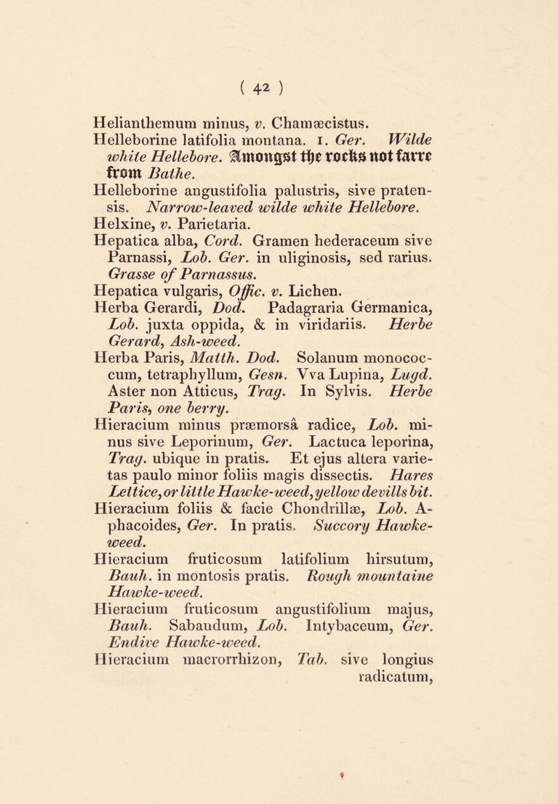 Helianthemum minus, v. Chamaecistus. Helleborine latifolia montana, i. Ger. Wilde white Hellebore. tijC X0C&8 UOt UXU ftom Bathe. Helleborine angustifolia palustris, sive praten- sis. Narrow-leaved wilde white Hellebore. Helxine, v. Parietaria. Hepatica alba, Cord. Gramen hederaceum sive Parnassi, Lob. Ger. in uliginosis, sed rarius. Grasse of Parnassus. Hepatica vulgaris, Offic. v. Lichen. Herba Gerardi, Dod. Padagraria Germanica, Lob. juxta oppida, & in viridariis. Herbe Gerard, Ash-weed. Herba Paris, Matth. Dod. Solanum monococ- cum, tetraphyllum, Gesn. Yva Lupina, Lugd. Aster non Atticus, Trag. In Sylvis. Herbe Paris, one berry. Hieracium minus praemorsa radice, Lob. mi- nus sive Leporinum, Ger. Lactuca leporina, Trag. ubique in pratis* Et ejus altera varie- tas paulo minor foliis magis dissectis. Hares Lettice, or little Hawke-weed, yellow devills bit. Hieracium foliis & facie Chondrillse, Lob. A- phacoides, Ger. In pratis. Succory Hawke- weed. Hieracium fruticosum latifolium hirsutum, Bauh. in montosis pratis. Rough mountaine Hawke-weed. Hieracium fruticosum angustifolium majus, Bauli. Sabaudum, Lob. Intybaceum, Ger. Endive Hawke-weed. Hieracium macrorrhizon, Tab. sive longius radicatum,