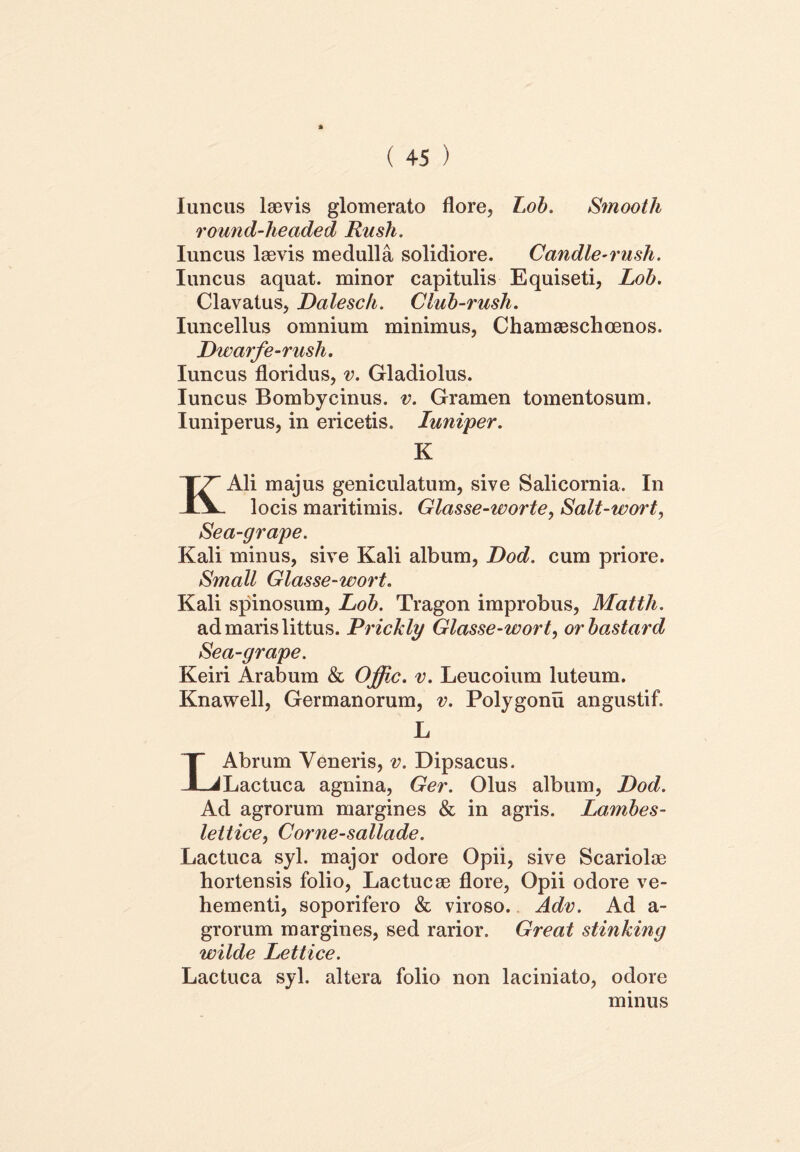Iuncus laevis glomerato flore, Lob. Smooth round-headed Rush. Iuncus laevis medulla solidiore. Candle-rush. Iuncus aquat. minor capitulis Equiseti, Lob. Clavatus, Dalesch. Club-rusli. Iuncellus omnium minimus, Chamaeschoenos. Dwarfe-rush. Iuncus floridus, v. Gladiolus. Iuncus Bombycinus, v. Gramen tomentosum. Iuniperus, in ericetis. luniper. K Ali majus geniculatum, sive Salicornia. In IV locis maritimis. Glasse-worte, Salt-wort, Sea-grape. Kali minus, sive Kali album, Dod. cum priore. Small Glasse-wort. Kali spinosum, Lob. Tragon improbus, Matth. ad maris littus. Prickly Glasse-wort, orbastard Sea-grape. Keiri Arabum & Offic. v. Leucoium luteum. Knawell, Germanorum, v. Polygonu angustif. L Abrum Veneris, v. Dipsacus. JLJLactuca agnina, Ger. Olus album, Dod. Ad agrorum margines & in agris. Lambes- lettice, Corne-sallade. Lactuca syl. major odore Opii, sive Scariolae hortensis folio, Lactucae flore, Opii odore ve- hementi, soporifero & viroso. Adv. Ad a- grorum margines, sed rarior. Great stinking wilde Lettice. Lactuca syl. altera folio non laciniato, odore minus