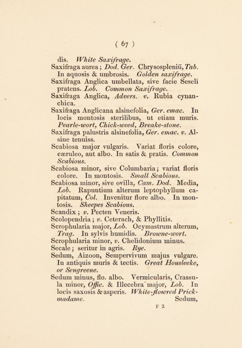 dis. White Saxifrage. Saxifraga aurea; Dod. Ger. Chrysospleniu, Tab. In aquosis & umbrosis. Golden saxifrage. Saxifraga Anglica umbellata, sive facie Seseli pratens. Lob. Common Saxifrage. Saxifraga Anglica, Advers. v. Rubia cynan- chica. Saxifraga Anglicana alsinefolia, Ger. emac. In locis montosis sterilibus, ut etiam muris. Pearle-wort, Chick-weed, Breake-stone. Saxifraga palustris alsinefolia, Ger. emac. v. Al- sine tenuiss. Scabiosa major vulgaris. Variat floris colore, caeruleo, aut albo. In satis & pratis. Common Scabious. Scabiosa minor, sive Columbaria; variat floris colore. In montosis. Small Scabious. Scabiosa minor, sive ovilla, Cam. Dod. Media, Lob. Rapuntium alterum leptophyllum ca- pitatum, Coi. Invenitur flore albo. In mon- tosis. Sheepes Scabious. Scandix ; v. Pecten Veneris. Scolopendria; v. Ceterach, & Phyllitis. Scrophularia major, Lob. Ocymastrum alterum, Trag. In sylvis humidis. Browne-wort. Scrophularia minor, v. Chelidonium minus. Secale; seritur in agris. Rye. Sedum, Aizoon, Sempervivum majus vulgare. In antiquis muris & tectis. Great Housleeke, or Sengreene. Sedum minus, flo. albo. Vermicularis, Crassu- la minor, Offic. & Illecebra major, Lob. In locis saxosis & asperis. White-Jiowred Prick- madame. Sedum,