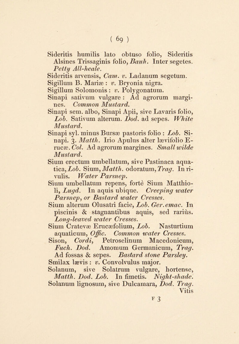 Sideritis humilis lato obtuso folio, Sideritis Alsines Trissaginis folio, Bauli. Inter segetes. Peity All-lieale. Sideritis arvensis, Cam. v. Ladanum segetum. Sigillum B. Mariae : v. Bryonia nigra. Sigillum Solomonis : v. Polygonatum. Sinapi sativum vulgare : Ad agrorum margi- nes. Common Mustard. Sinapi sem. albo, Sinapi Apii, sive Lavaris folio, Lob. Sativum alterum. Dod. ad sepes. White Mustard. Sinapi syl. minus Bursae pastoris folio : Lob. Si- napi. 3. Mattii. Irio Apulus alter laevifolio E- rucae. Coi. Ad agrorum margines. Small wilde Mustard. Sium erectum umbellatum, sive Pastinaca aqua- tica, Lob. Sium, Mattii. odoratum, In ri- vulis. Water Parsnep. Sium umbellatum repens, forte Sium Matthio- li, Lugd. In aquis ubique. Creeping water Parsnep, or Bastard water Cresses. Sium alterum Olusatri facie, Lob. Ger.emac. In piscinis & stagnantibus aquis, sed rarius. Loug-leaved water Cresses. Sium Cratevae Erucaefolium, Lob. Nasturtium aquaticum, Offic. Common water Cresses. Sison, Cordi, Petroselinum Macedonicum, Fuch. Dod. Amomum Germanicum, Trag. Ad fossas & sepes. Bastard stone Parsley. Smilax laevis : v. Convolvulus major. Solanum, sive Solatrum vulgare, hortense, Mattii. Dod. Lob. In fimetis. Night-shade. Solanum lignosum, sive Dulcamara, Dod. Trag. Vitis v 3