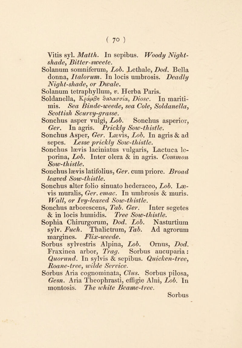 ( 7° ) Vitis syl. Matth. In sepibus. Woody Night- shade, Bitter-sweete. Solanum somniferum, Lob. Lethale, Dod. Bella donna, Italorum. In locis umbrosis. Deadly Night-shade, or Dwale. Solanum tetraphyllum, v. Herba Paris. Soldanella, Kfapfiy SaXacro-ta, Diosc. In mariti- mis. Sea Binde-weede, sea Cole, Soldanella, Scottish Scurvy-grasse. Sonchus asper vulgi, Lob. Sonchus asperior, Ger. In agris. Prickly Sow-thistle. Sonchus Asper, Ger. Laevis, Lob. In agris & ad sepes. Lesse prickly Sow-thistle. Sonchus laevis laciniatus vulgaris, Lactuca le- porina, Lob. Inter olera & in agris. Common Sow-thistle. Sonchus laevis latifolius, Ger. cum priore. Broad leaved Sow-thistle. Sonchus alter folio sinuato hederaceo, Lob. Lae- vis muralis, Ger. emac. In umbrosis & muris. Wall, or Ivy-leaved Sow-thistle. Sonchus arborescens, Tab. Ger. Inter segetes & in locis humidis. Tree Sow-thistle. Sophia Chirurgorum, Dod. Lob. Nasturtium sylv. Fuch. Thalictrum, Tab. Ad agrorum margines. Flix-weede. Sorbus sylvestris Alpina, Lob. Ornus, Dod. Fraxinea arbor, Trag. Sorbus aucuparia: Quorund. In sylvis & sepibus. Quicken-tree, Roane-tree, wilde Service. Sorbus Aria cognominata, Cius. Sorbus pilosa, Gesn. Aria Theophrasti, effigie Alni, Lob. In montosis. The white Beame-tree. Sorbus