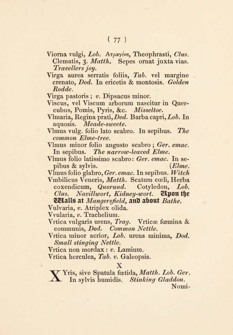 Viorna vulgi, Lob. Arpaysvn, Theophrasti, Cius. Clematis, 3. Matth. Sepes ornat juxta vias. Travellers joy. Virga aurea serratis foliis, Tab. vel margine crenato, Dod. In ericetis & montosis. Golden Rodde. Virga pastoris ; v. Dipsacus minor. Viscus, vel Viscum arborum nascitur in Quer- cubus, Pomis, Pyris, &c. Misseltoe. Vlmaria, Regina prati,Dod. Barba capri, Lob. In aquosis. Meade-sweete. Vlmus vulg. folio lato scabro. In sepibus. The common Elme-tree. Vlmus minor folio angusto scabro ; Ger. emac. In sepibus. The narrow-leaved Elme. Vlmus folio latissimo scabro: Ger. emac. In se- pibus & sylvis. {Elme. Vlmus folio glabro, Ger. emac. In sepibus. Witch Vmbilicus Veneris, Matth. Scatum coeli, Herba coxendicum, Quorund. Cotyledon, Lob. Cius. Navillwort, Kidney-wort. StpOtt tijC ©SSialte at Mangersfield, attU afcOUt Bathe. Vulvaria, v. Atriplex olida. Vvularia, v. Trachelium. Vrtica vulgaris urens, Trag. Vrticse foemina & communis, Dod. Common Nettle. Vrtica minor acrior, Lob. urens minima, Dod. Small stinging Nettle. Vrtica non mordax: v. Lamium. Vrtica herculea, Tab. v. Galeopsis. X XYris, sive Spatula foetida, Matth. Lob. Ger. In sylvis humidis. Stinking Gladdon. Nomi-