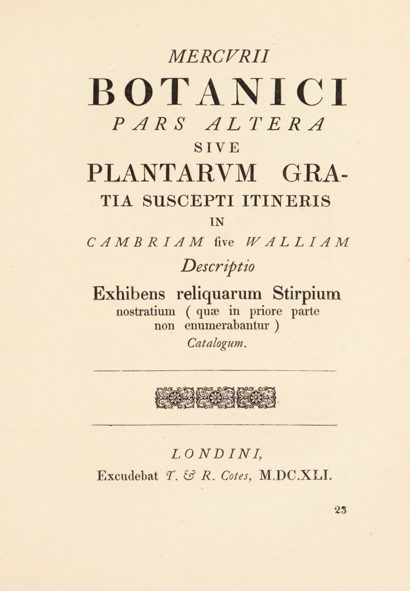 MERCVRII B O T A N ICI PARS ALT E R A SIVE PLANTARVM GRA- TIA SUSCEPTI ITINERIS IN C A M B R IA M live W A L L IA M Descriptio Exhibens reliquarum Stirpium nostratium ( quae in priore parte non enumerabantur ) Catalogum. L O ND INI, Excudebat T. & R. Cotes, M7DC.XL1. 25