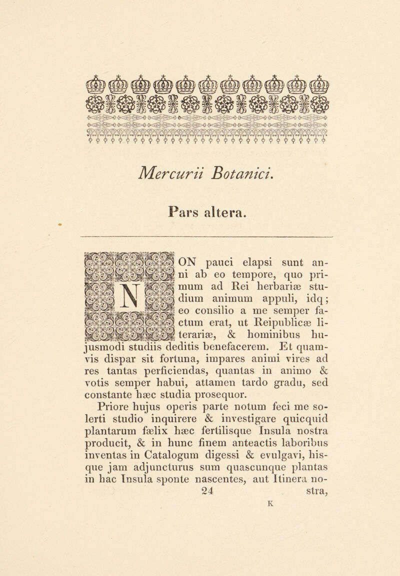 Mercurii Botanici. Pars altera. ON pauci elapsi sunt an- ni ab eo tempore, quo pri- mum ad Rei herbariae stu- dium animum appuli, idq; eo consilio a me semper fa- ctum erat, ut Reipublicae li- ter ari ae, & hominibus hu- jusmodi studiis deditis benefacerem. Et quam- vis dispar sit fortuna, impares animi vires ad res tantas perficiendas, quantas in animo & votis semper habui, attamen tardo gradu, sed constante haec studia prosequor. Priore hujus operis parte notum feci me so- lerti studio inquirere & investigare quicquid plantarum faelix haec fertilisque Insula nostra producit, & in hunc finem anteactis laboribus inventas in Catalogum digessi & evulgavi, his- que jam adjuncturus sum quascunque plantas in hac Insula sponte nascentes, aut Itinera no- 24 stra, K