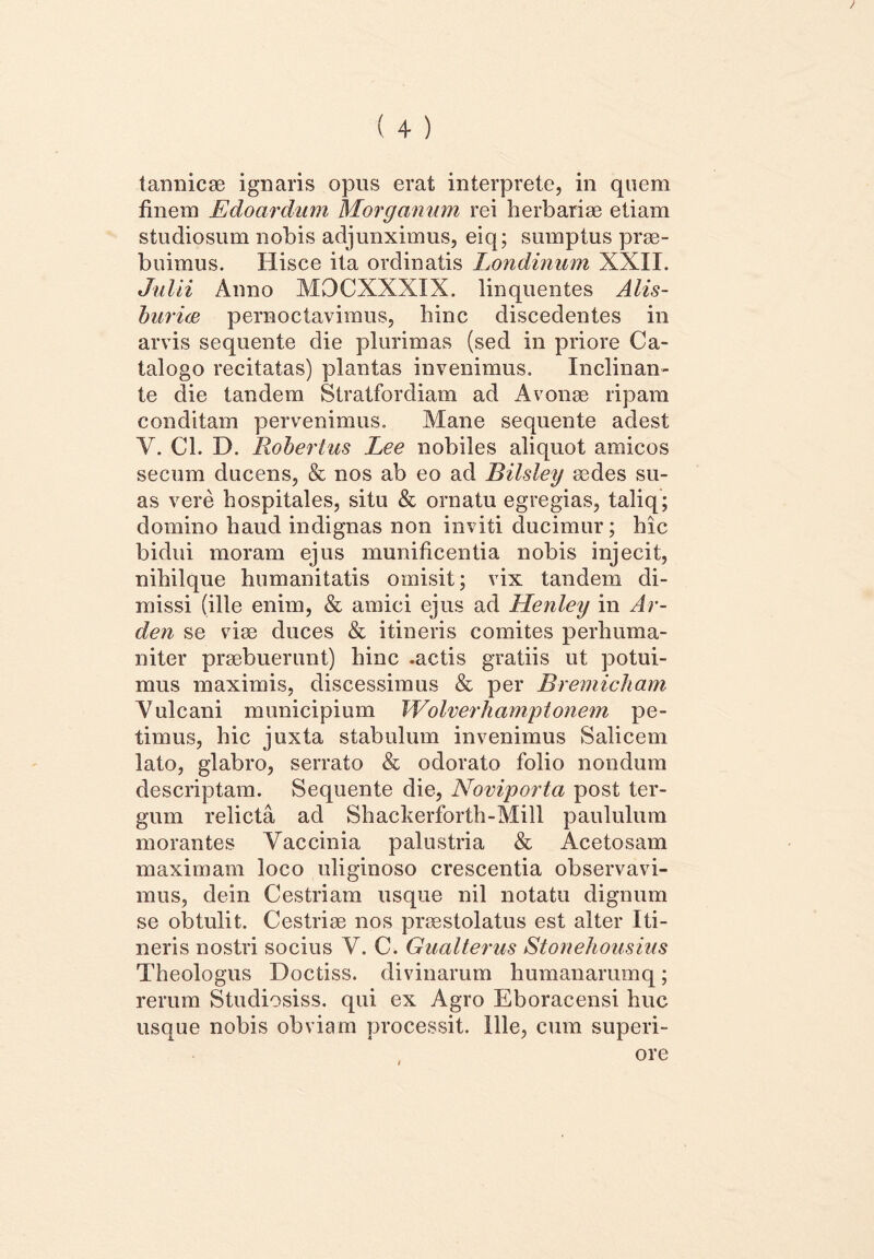 finem Edoardum Morganum rei herbariae etiam studiosum nobis adjunximus, eiq; sumptus prae- buimus. Hisce ita ordinatis Londinum XXII. Julii Anno MOCXXXIX. linquentes Alis- burice pernoctavimus, bine discedentes in arvis sequente die plurimas (sed in priore Ca- talogo recitatas) plantas invenimus. Inclinan- te die tandem Stratfordiam ad Avonae ripam conditam pervenimus. Mane sequente adest Y. Cl. D. Robertus Lee nobiles aliquot amicos securo ducens, & nos ab eo ad Bilsley aedes su- as vere hospitales, situ & ornatu egregias, taliq; domino haud indignas non inviti ducimur; hic bidui moram ejus munificentia nobis injecit, nihilque humanitatis omisit; vix tandem di- missi (ille enim, & amici ejus ad Henley in Ar- den se viae duces & itineris comites perhuma- niter praebuerunt) hinc .actis gratiis ut potui- mus maximis, discessimus & per Bremicham Yulcani municipium Wolverhamptonem pe- timus, hic juxta stabulum invenimus Salicem lato, glabro, serrato & odorato folio nondum descriptam. Sequente die, Noviporta post ter- gum relicta ad Shackerforth-Mill paululum morantes Vaccinia palustria & Acetosam maximam loco uliginoso crescentia observavi- mus, dein Cestriam usque nil notatu dignum se obtulit. Cestrise nos praestolatus est alter Iti- neris nostri socius V. C. Gualterus Stonehousius Theologus Doctiss. divinarum humanarumq; rerum Studiosiss. qui ex Agro Eboracensi huc usque nobis obviam processit. Ille, cum superi-