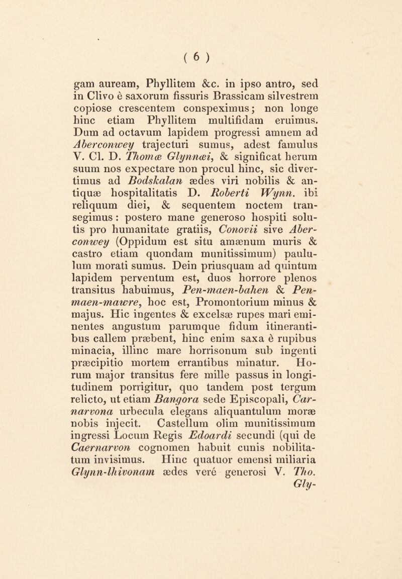 gam auream, Phyllitem &c. in ipso antro, sed in Clivo e saxorum fissuris Brassicam silvestrem copiose crescentem conspeximus; non longe hinc etiam Phyllitem multifidam eruimus. Dum ad octavum lapidem progressi amnem ad Aberconwey trajecturi sumus, adest famulus V. Cl. D. 'Ihoma Glynnaei, & significat herum suum nos expectare non procul hinc, sic diver- timus ad Bodskalan sedes viri nobilis & an- tiquae hospitalitatis D. Roberti Wynn. ibi reliquum diei, & sequentem noctem tran- segimus : postero mane generoso hospiti solu- tis pro humanitate gratiis, Conovii sive Aber- conwey (Oppidum est situ amaenum muris & castro etiam quondam munitissimum) paulu- lum morati sumus. Dein priusquam ad quintum lapidem perventum est, duos horrore plenos transitus habuimus, Pen-maen-bahen & Pen- maen-mawre, hoc est, Promontorium minus & majus. Hic ingentes & excelsae rupes mari emi- nentes angustum parum que fidum itineranti- bus callem praebent, hinc enim saxa e rupibus minacia, illinc mare horrisonum sub ingenti praecipitio mortem errantibus minatur. Ho- rum major transitus fere mille passus in longi- tudinem porrigitur, quo tandem post tergum relicto, ut etiam Bangora sede Episcopali, Car- narvona urbecula elegans aliquantulum morae nobis injecit. Castellum olim munitissimum ingressi Locum Regis Edoardi secundi (qui de Caernarvon cognomen habuit cunis nobilita- tum invisimus. Hinc quatuor emensi miliaria Glynn-lhivonam aedes vere generosi V. Tho. Gly-