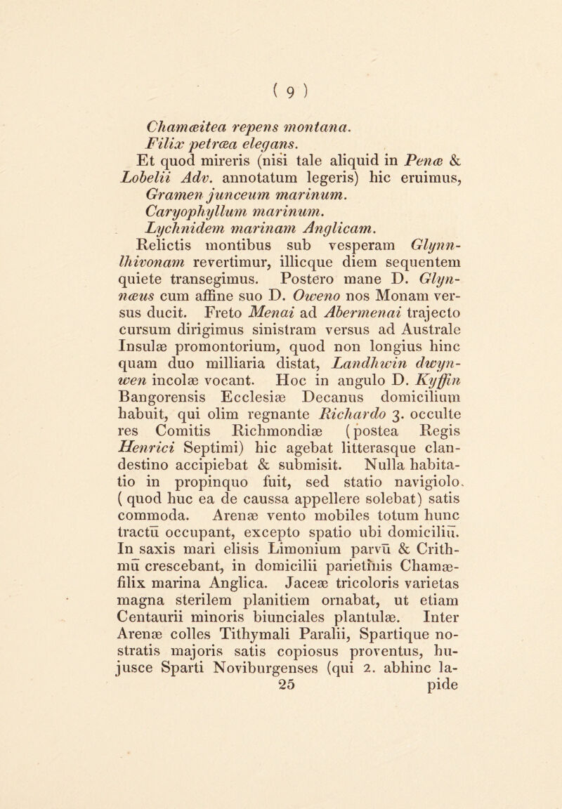 Chamaeitea repetis montana. Filix petraea elegans. Et quod mireris (nisi tale aliquid in Fenee & Lobelii Adv. annotatum legeris) hic eruimus, Gramen junceum marinum. Caryophyllum marinum. Lychnidem marinam Anglicam,. Relictis montibus sub vesperam Glynn- Ihivonam revertimur, illicque diem sequentem quiete transegimus. Postero mane D. Glyn- naeus cum affine suo D. Oweno nos Monam ver- sus ducit. Freto Menai ad Abermenai trajecto cursum dirigimus sinistram versus ad Australe Insulae promontorium, quod non longius hinc quam duo milliaria distat, Landhwin dwyn- iven incolae vocant. Hoc in angulo D. Kyffin Bangorensis Ecclesiae Decanus domicilium habuit, qui olim regnante Richardo 3. occulte res Comitis Richmondiae (postea Regis Henrici Septimi) hic agebat litterasque clan- destino accipiebat & submisit. Nulla habita- tio in propinquo fuit, sed statio navigiolo, ( quod huc ea de caussa appellere solebat) satis commoda. Arenae vento mobiles totum hunc tractu occupant, excepto spatio ubi domicilia. In saxis mari elisis Limonium parvu & Crith- mu crescebant, in domicilii parietinis C hamae- filix marina Anglica. Jaceae tricoloris varietas magna sterilem planitiem ornabat, ut etiam Centaurii minoris biunciales plantulae. Inter Arenae colles Tithymali Paralii, Spartique no- stratis majoris satis copiosus proventus, hu- jusce Sparti Noviburgenses (qui 2. abhinc la- 25 pide