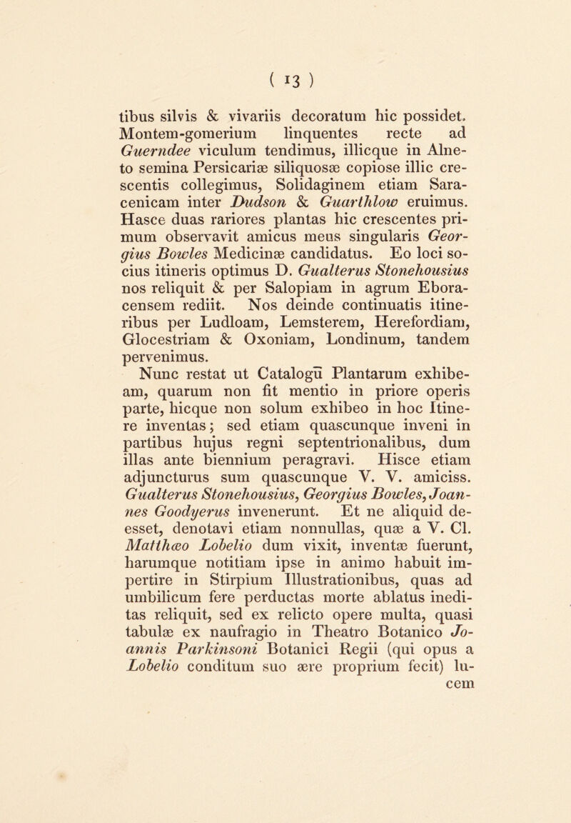 tibus silvis & vivariis decoratum hic possidet. Montem -gomerium linquentes recte ad Guerndee viculum tendimus, illicque in Alne- to semina Persicariae siliquosae copiose illic cre- scentis collegimus, Solidaginem etiam Sara- cenicam inter Dudson & Guarthlow eruimus. Hasce duas rariores plantas hic crescentes pri- mum observavit amicus meus singularis Geor- gius Bowles Medicinae candidatus. Eo loci so- cius itineris optimus D. Gualterus Stonehousius nos reliquit & per Salopiam in agrum Ebora- censem rediit. Nos deinde continuatis itine- ribus per Ludloam, Lemsterem, Herefordiam, Glocestriam & Oxoniam, Londinum, tandem pervenimus. Nunc restat ut Catalogu Plantarum exhibe- am, quarum non fit mentio in priore operis parte, hicque non solum exhibeo in hoc Itine- re inventas; sed etiam quascunque inveni in partibus hujus regni septentrionalibus, dum illas ante biennium peragravi. Hisce etiam adjuncturus sum quascunque V. V. amiciss. Gualterus Stonehousius, Georgius Bowles, Joan- nes Goodyerus invenerunt. Et ne aliquid de- esset, denotavi etiam nonnullas, quae a V. Cl. Matthaeo Lobelio dum vixit, inventae fuerunt, harumque notitiam ipse in animo habuit im- pertire in Stirpium Illustrationibus, quas ad umbilicum fere perductas morte ablatus inedi- tas reliquit, sed ex relicto opere multa, quasi tabulae ex naufragio in Theatro Botanico Jo- annis Parkinsoni Botanici Regii (qui opus a Lobelio conditum suo aere proprium fecit) lu- cem