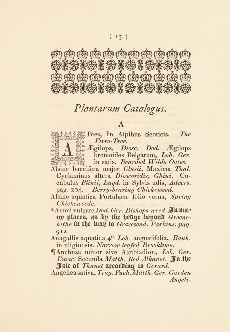 Plantarum Catalogus. A Bies, In Alpibus Scoticis. The Firre-Tree. ^Egilops, Diosc. Dod. yEgilops bromoides Belgarum, Loh. Ger. in satis. Bearded Wilde Oates. Alsine baccifera major Clusii, Maxima Thal. Cyclaminus altera Dioscoridis, Ghini. Cu- cubalus Plinii, Lugd. in Sylvis udis, Advers. pag. 204. Berry-bearing Chickeweed. Alsine aquatica Portulacge folio verna, Spring Chickeweede. *Ammi vulgare Dod. Ger. Bishops-weed.^\XXi\&' nt> piam, m hv fyt Ij^ge fcegontt Greene- hithe IU tf|0 luap tO Gravesend. Parkins. pag. 912, Anagallis aquatica 4ta Loh. angustifolia, Bauh. in uliginosis. Narrow leafed Brooklime. IfAncbusa minor sive Alcibiadion, Loh. Ger. Emac. Secunda Matth. Red Alkanet. .f/U mt Thanet UMOttJtUg tO Gerard. Angelica sativa, Trag. Fuch. Matth. Ger. Garden Angeli-