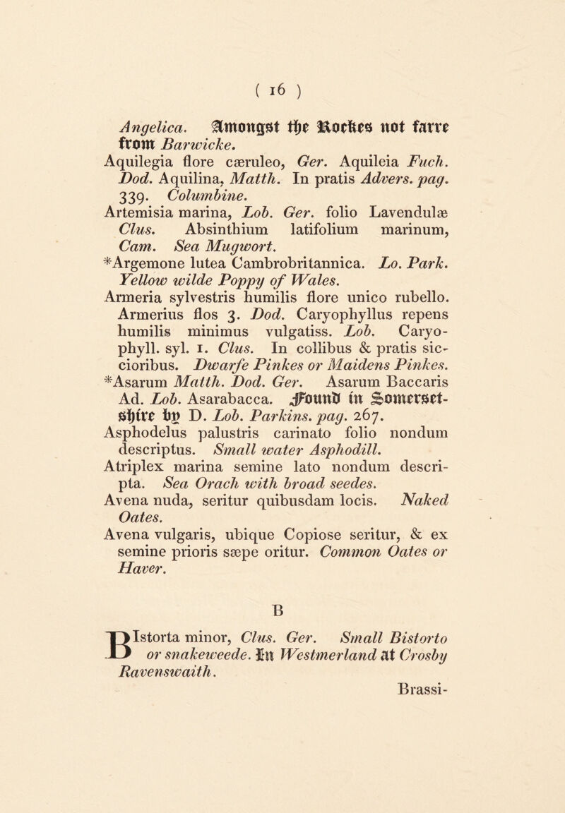 Angelica. &monpt X\)t Eotftes UOt UtU fttUtt Barwicke. Aquilegia flore caeruleo, Ger. Aquileia Fuch. Dod. Aquilina, Matth. In pratis Advers. pag. 339. Columbine. Artemisia marina, Lob. Ger. folio Lavendulae Cius. Absinthium latifolium marinum, Cam. Sea Mugwort. *Argemone lutea Cambrobritannica. Lo. Park. Yellow wilde Poppy of Wales. Armeria sylvestris humilis flore unico rubello. Armerius flos 3. Dod. Caryophyllus repens humilis minimus vulgatiss. Lob. Caryo- phyll. syl. 1. Cius. In collibus & pratis sic- cioribus. Dwarfe Pinkes or Maidens Pinkes. * Asarum Matth. Dod. Ger. Asarum Baccaris Ad. Lob. Asarabacca. Jfmmfr fu Si)U*£ hj) D. Lob. Parkins. pag. 267. Asphodelus palustris carinato folio nondum descriptus. Small water Asphodill. Atriplex marina semine lato nondum descri- pta. Sea Oracli witli broad seedes. Avena nuda, seritur quibusdam locis. Naked Oates. Avena vulgaris, ubique Copiose seritur, & ex semine prioris saepe oritur. Common Oates or Haver. B BIstorta minor, Cius. Ger. Small Bistorto or snakeweede. £n Westmerland at Crosby Ravenswaith. Brassi-