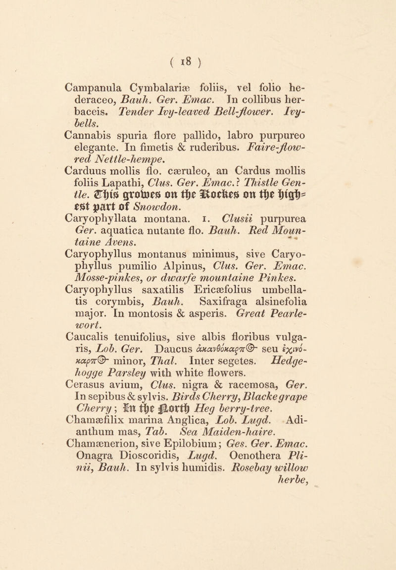 Campanula Cymbalariae foliis, vel folio he- deraceo, Bauli. Ger. Em ac. In collibus her- baceis. Tender Lvy-leaved Bell-Jiower. Ivy- bells. Cannabis spuria flore pallido, labro purpureo elegante. In fimetis & ruderibus. Faire-Jlow- red Nettle-hempe. Carduus mollis flo. caeruleo, an Cardus mollis foliis Lapathi, Cius. Ger. Em ac. ? Thistle Gen- tle. £l)m grates m tijc mx ti)t i)iqlp patt Of Snowdon. Caryophyllata montana, i. Clusii purpurea Ger. aquatica nutante flo. Bauli. Red Moun- taine Avens. Caryophyllus montanus minimus, sive Caryo- phyllus pumilio Alpinus, Cius. Ger. Emac. Mosse-pinkes, or dwarfe mountaine Pinkes. Caryophyllus saxatilis Ericaefolius umbella- tis corymbis, Bauli. Saxifraga alsinefolia major. In montosis & asperis. Great Pearle- wort. Caucalis tenuifolius, sive albis floribus vulga- ris, Lob. Ger. Daucus oMavGoHagTr®’ seu I%ivo- HupTr©- minor, Thal. Inter segetes. Hedge- hoijge Parsley with white flowers. Cerasus avium, Cius, nigra & racemosa, Ger. In sepibus & sylvis. Birds Cherry, Blacke grape Cherry; ffitt ii)t Heg berry-tree. Chamaefilix marina Anglica, Lob. Lugd. Adi- anthum mas, Tab. Sea Maiden-haire. Chamaenerion, sive Epilobium; Ges. Ger. Emac. Onagra Dioscoridis, Lugd. Oenothera Pli- nii, Bauli. In sylvis humidis. Rosebay willow lierbe,