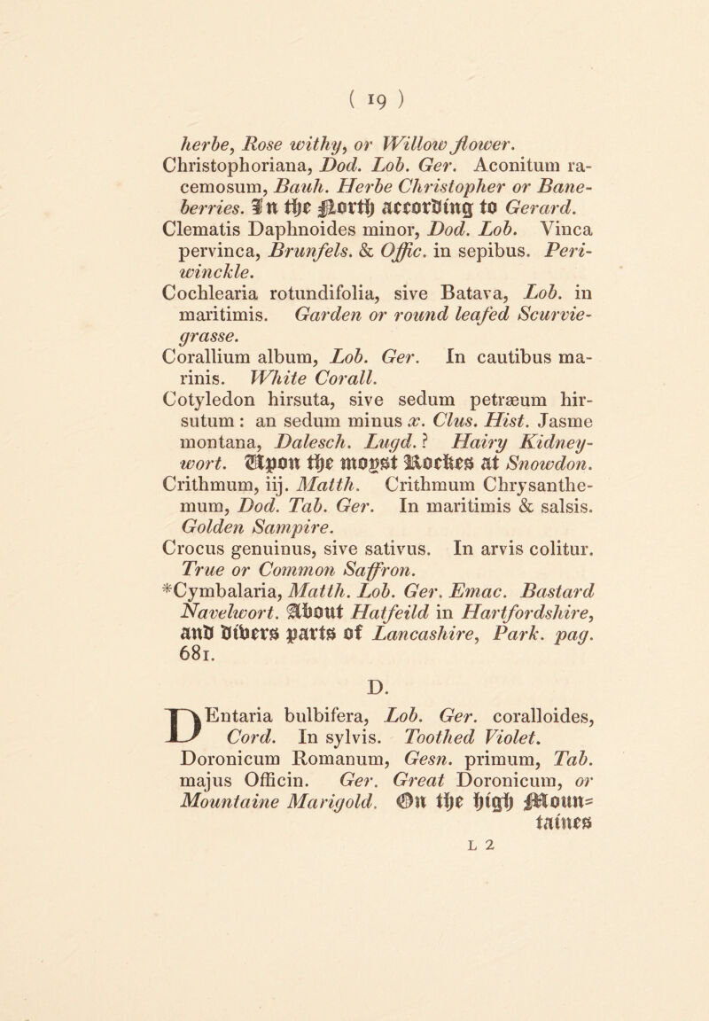 lierbe, ifose withy, or Willow jlower. Christophoriana, Dod. Lob. Ger. Aconitum ra- cemosum, Bauli. Herbe Christopher or Bane- berries. in tl)C attOtfflfttg tO Gerard. Clematis Daphnoides minor, Dod. Lob. Vinea pervinca, Brunfels. & Offic. in sepibus. Peri- winckle. Cochlearia rotundifolia, sive Batava, Lob. in maritimis. Garden or round leafed Scurvie- grasse. Corallium album, Lob. Ger. In cautibus ma- rinis. Wliite Corall. Cotyledon hirsuta, sive sedum petraeum hir- sutum : an sedum minus x. Cius. Hist. Jasme montana, Dalesch. Lugd. ? Hairy Kidney- wort. 'SEpOtt ffyt tttOggt 3&OC&&3 at Snowdon. Crithmum, iij. Matth. Crithmum Chrysanthe- mum, Dod. Tab. Ger. In maritimis & salsis. Golden Sampire. Crocus genuinus, sive sativus. In arvis colitur. True or Common Saffron. *Cymbalaria, Matth. Lob. Ger. Emac. Bastard Navelwort. $PbOtit Hatfeild in Hartfordshire, antS Of Lancashire, Park. pag. 681. D. DEntaria bulbifera, Lob. Ger. coralloides, Cord. In sylvis. Toothed Violet. Doronicum Romanum, Gesn. primum, Tab. majus Officin. Ger. Great Doronicum, or Mountaine Marigold. 01t t\)t fjtgfj tatnt*