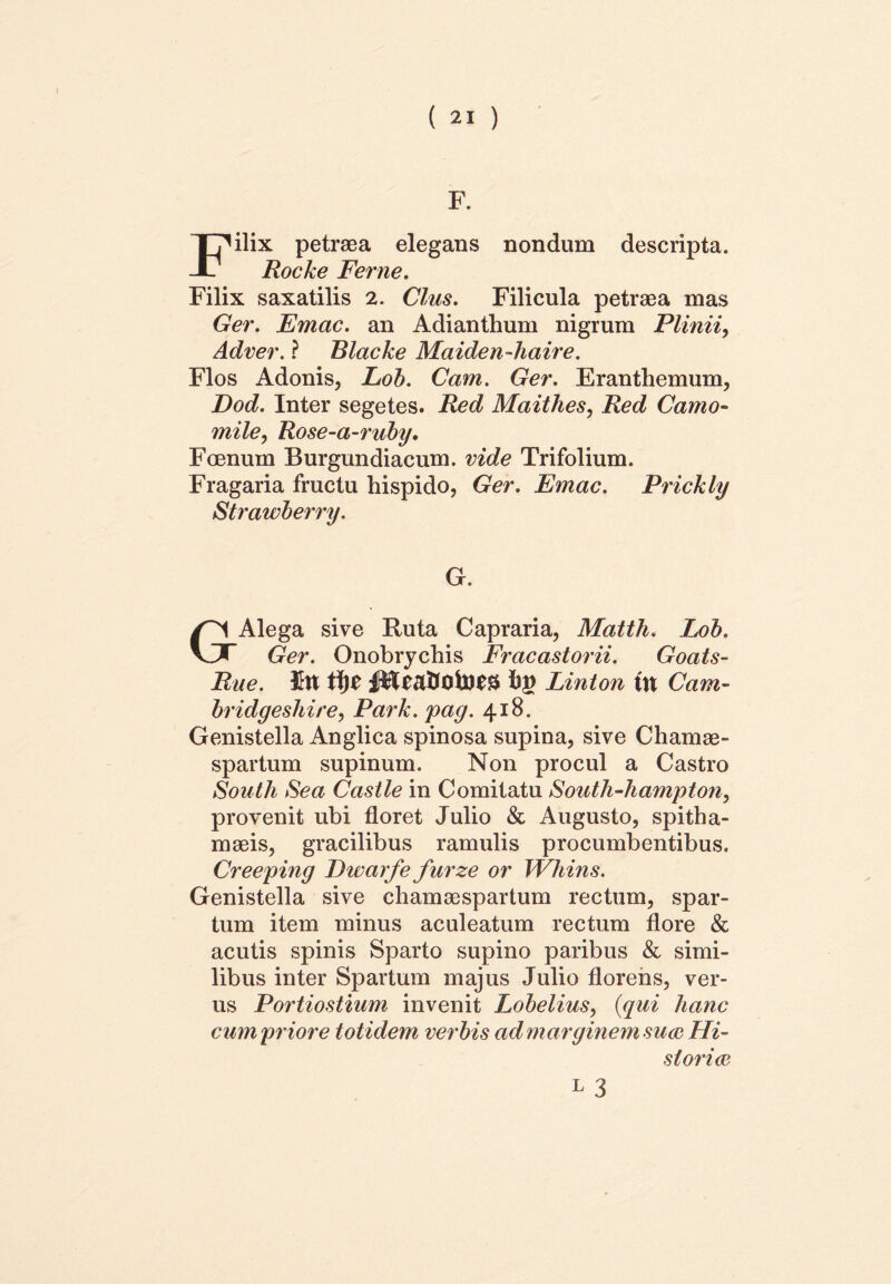 F. Filix petraea elegans nondum descripta. Rocke Ferne. Filix saxatilis 2. Cius. Filicula petraea mas Ger. Emac. an Adianthum nigrum Plinii, Adver. ? Blacke Maiden-haire. Flos Adonis, Lob. Cam. Ger. Eranthemum, Dod. Inter segetes. Red Maithes, Red Camo- mile, Rose-a-ruby. Foenum Burgundiacum. vide Trifolium. Fragaria fructu hispido, Ger. Emac. Prickly Strawberry. G. Alega sive Ruta Capraria, Matth. ZoA VJ Ger. Onobrychis Fracastorii. Goats- Rue. bg Linton ttt Cam- bridgeshire, Park. pag. 418. Genistella Anglica spinosa supina, sive Chamae- spartum supinum. Non procul a Castro South Sea Castle in Comitatu South-hampton, provenit ubi floret Julio & Augusto, spitha- maeis, gracilibus ramulis procumbentibus. Creeping Dwarfe furze or Whins. Genistella sive chamaespartum rectum, spar- tum item minus aculeatum rectum flore & acutis spinis Sparto supino paribus & simi- libus inter Spartum majus Julio florens, ver- us Portiostium invenit Lobelius, (qui hanc cum priore totidem verbis ad marginem sua Hi- storia