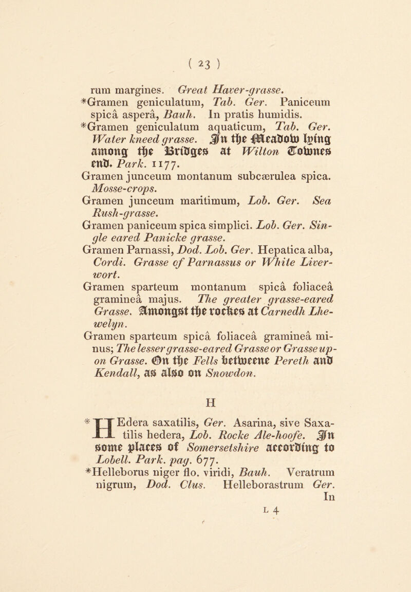 rum margines. Great Haver-grasse. *Gramen geniculatum, Tab. Ger. Paniceum spica aspera, Bauh. In pratis humidis. *Gramen geniculatum aquaticum, Tab. Ger. Water kneed grasse. Jfat tt)C iHcaftOto Iging antong tfje BrtOges at Wilton Gotones CUth Park. 1177. Gramen junceum montanum subcaerulea spica. Mosse-crops. Gramen junceum maritimum, Lob. Ger. Sea Rush-grasse. Gramen paniceum spica simplici. Lob. Ger. Sin- gle eared Panicke grasse. Gramen Parnassi, Dod. Lob. Ger. Hepatica alba, Cordi. Grasse of Parnassus or White Liver- wort. Gramen sparteum montanum spica foliacea graminea majus. The greater grasse-eared Grasse. &WOngSt tfje TOChes at Carnedh Lhe- welyn. Gramen sparteum spica foliacea graminea mi- nus; The lesser grasse-eared Grasse or Grasse up- on Grasse. #U tfje Felis hetiDCCUe Pereth attU Kendall, as alSO OH Snowdon. H *TT Edera saxatilis, Ger. Asarina, sive Saxa- Xl tilis hedera, Lob. Rocke Ale-hoofe. JjfH sonte places of Somersetshire actorlstng to Lobell. Park. pag. 677. *Helleborus niger flo. viridi, Bauh. Veratrum nigrum, Dod. Cius. Helleborastrum Ger. In