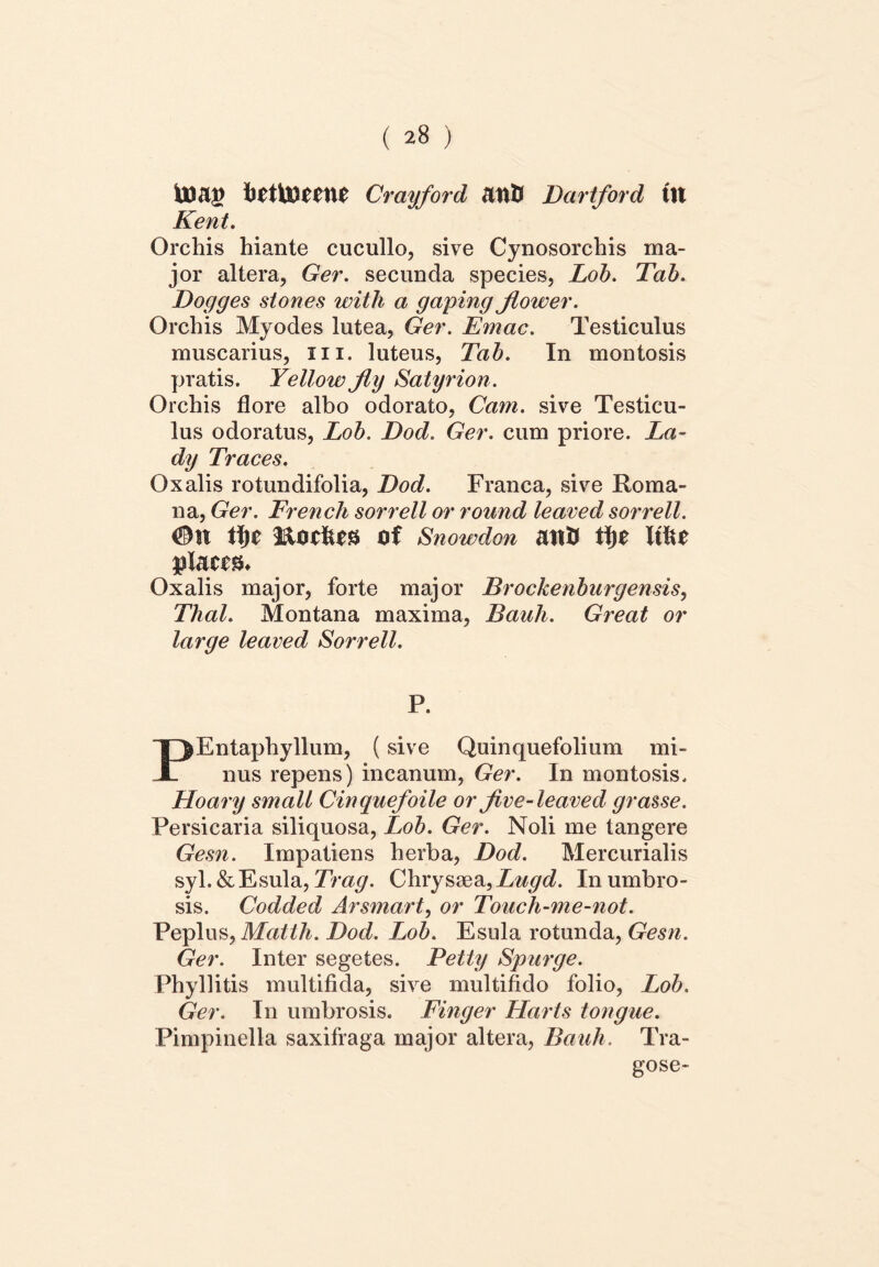 tiettoefne Crayford att& Dartford Ut Kent. Orchis hiante cucullo, sive Cynosorchis ma- jor altera, Ger. secunda species, Lob. Tab. Dogges stones with a gaping Jlower. Orchis Myodes lutea, Ger. Emac. Testiculus muscarius, xn. luteus, Tab. In montosis pratis. Yellow jly Satyrion. Orchis flore albo odorato, Cam. sive Testicu- lus odoratus, Lob. Dod. Ger. cum priore. La~ dy Traces. Oxalis rotundifolia, Dod. Franca, sive Roma- na, Ger. French sorrell or round leaved sorrell. ®u tfic modus of Snowdon anif tfje Ittu pUttft. Oxalis major, forte major Brockenburgemis, Thal. Montana maxima, Bauli. Great or large leaved Sorrell. P. Entaphyllum, (sive Quinquefolium mi- JL nus repens) incanum, Ger. In montosis. Hoary small Cinquefoile or five- leaved grasse. Persicaria siliquosa, Lob. Ger. Noli me tangere Gesn. Impatiens herba, Dod. Mercurialis syl.&Esula, Trag. Chrysaea,Lugd. In umbro- sis. Codded Arsmart, or Toucli-me-not. Peplus, Mattii. Dod. Lob. Esula rotunda, Gesn. Ger. Inter segetes. Petty Spurge. Phyllitis multifida, sive multifido folio, Lob. Ger. In umbrosis. Finger Harts tongue. Pimpinella saxifraga major altera, Bauli. Tra- gose-