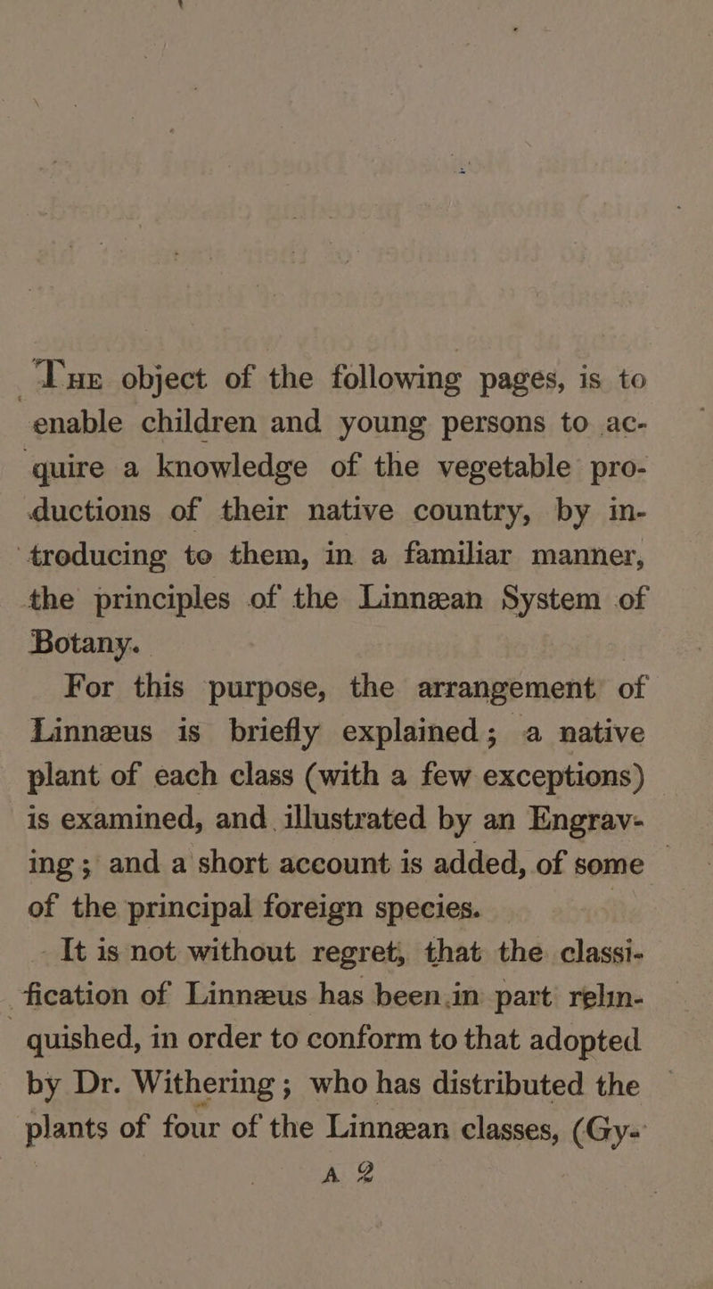 Tue object of the following pages, is to enable children and young persons to ac- quire a knowledge of the vegetable pro- ductions of their native country, by in- troducing to them, in a familiar manner, the principles of the Linnean System of Botany. For this purpose, the arrangement of Linnzus is briefly explained; a native plant of each class (with a few exceptions) © is examined, and_ illustrated by an Engrav- ing ; and a short account is added, of some — of the principal foreign species. 7 It is not without regret, that the. classi- fication of Linnzeus has been.in part: relin- . quished, in order to conform to that adopted by Dr. Withering ; who has distributed the plants of four of the Linnean classes, (Gy-