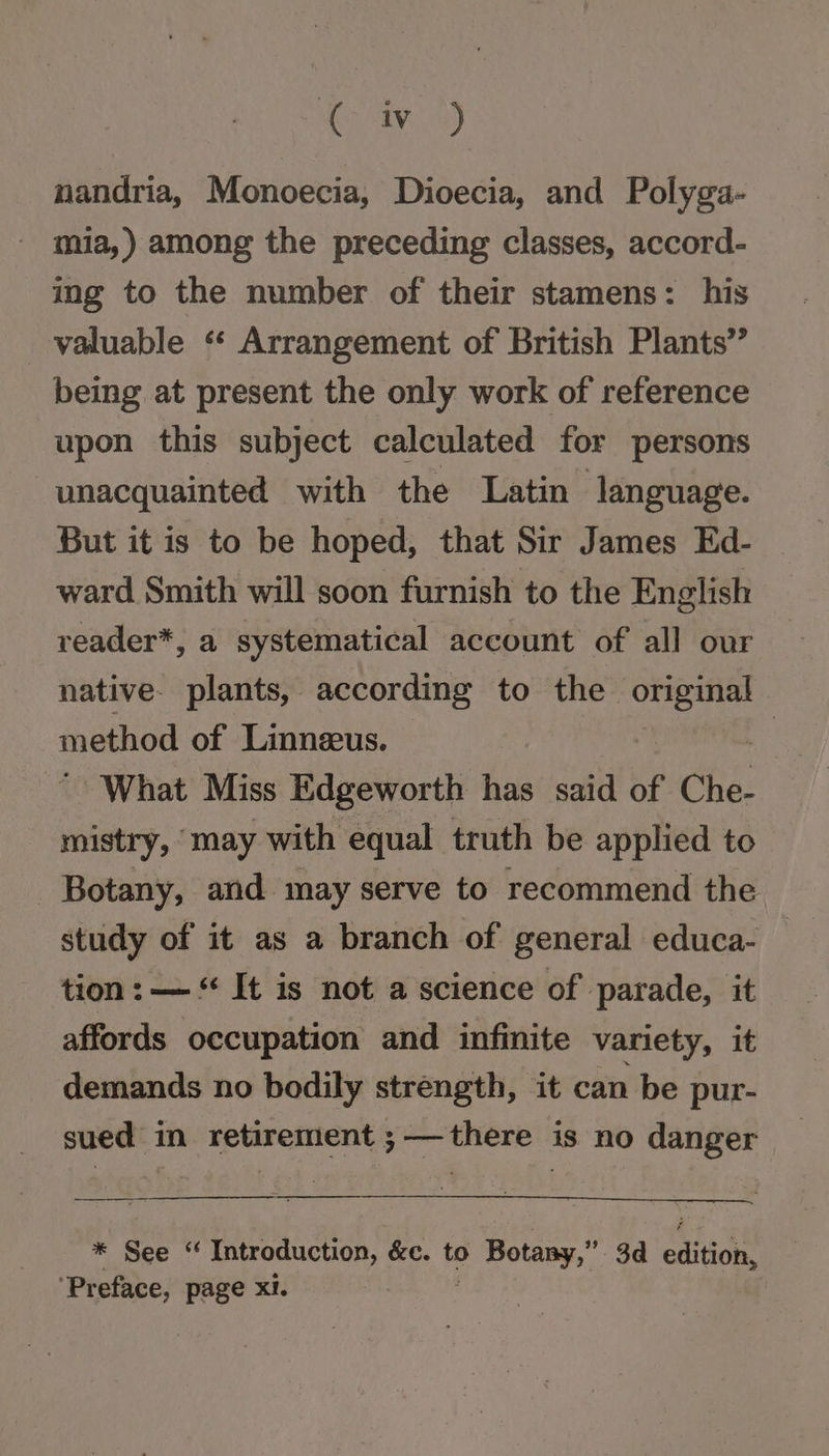 ( wi i) nandria, Monoecia, Dioecia, and Polyga- mia,) among the preceding classes, accord- ing to the number of their stamens: his valuable ‘* Arrangement of British Plants’ being at present the only work of reference upon this subject calculated for persons unacquainted with the Latin language. But it is to be hoped, that Sir James Ed- ward Smith will soon furnish to the English reader*, a systematical account of all our native. plants, according to the Sabie method of Linneus. : What Miss Edgeworth has said of Che. mistry, may with equal truth be applied to Botany, and may serve to recommend the study of it as a branch of general educa- tion: — “ It is not a science of parade, it affords occupation and infinite variety, it demands no bodily strength, it can be pur- sued in retirement ;—there is no danger | * See «“ Introduction, &amp;e. to 0 Botany,” 3d cation