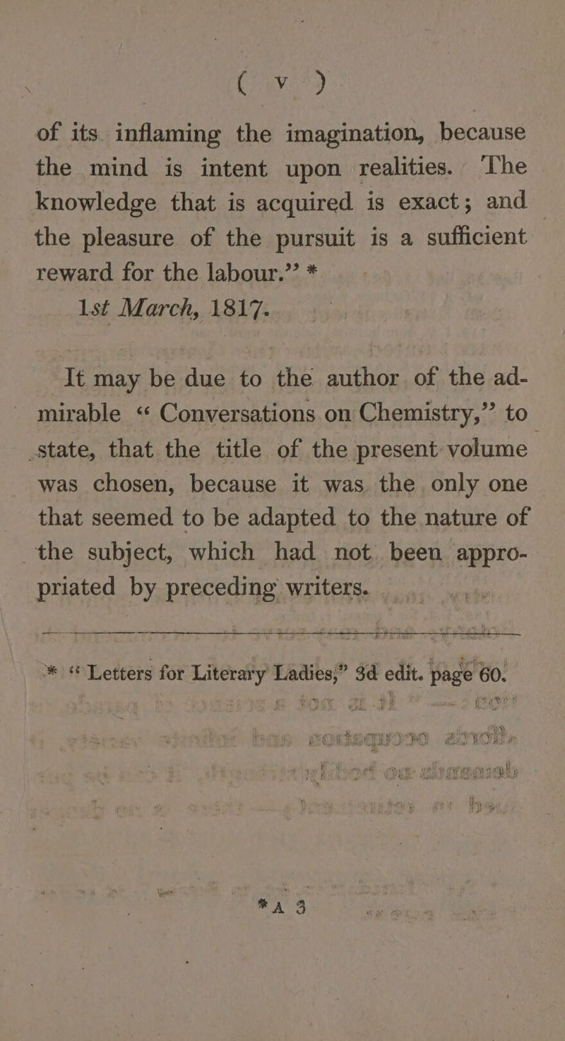 ye) of its inflaming the imagination, because the mind is intent upon realities. ‘The knowledge that is acquired is exact; and the pleasure of the pursuit is a sufficient reward for the labour.” * lst March, 1817. It may be due to the author of the ad- mirable « Conversations on Chemistry,” to state, that the title of the present volume was chosen, because it was. the. only one _ that seemed to be adapted to the nature of the subject, which had not. been appro- priated by preceding writers. Hef n * “Letters for Literary Ladies,” 3d edit. page 60. ar eae Aa 3