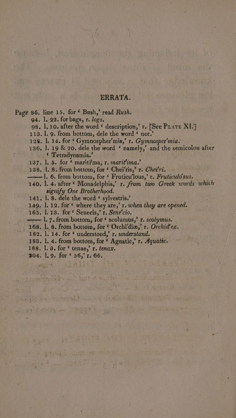 ERRATA. Pagé 86. line 15. for Bush,’ read Rush. 94. 1. 22. for bags, r. logs. 98. 1.10. after the word ¢ description,’ r. [See Prate XI.J 113. 1. 9. from bottom, dele the word ¢ not.’ 128, ], 44. for ‘ Gymnospher’mia,’ r. Gymnosper’mia. 136, }..19 &amp; 20. dele the word © namely,” and the semicolon after © Tetradynamia.’ 137. 1. 5. for ¢ mariti‘ma, r. maritima.’ 138. 1. 8. from bottom, for * Chei‘ris,’ r. Chei/ri. ——1. 6. from bottom, for ¢ Fruticu’lous,’ r. Fruticulo’sus. 140, 1..4. after ‘ Monadelphia,’ r. from two Greek words which signify One Brotherhvod. 141, 1. 8. dele the word ¢ sylvestris.’ 149. 1. 12. for © where they are,’ r. when they are opened. 165. 1.18. for § Senecis,’ r. Sene’cio. —— |. 7. from bottom, for * scolumus,’ r. scolymus. 168. ]. 8. from bottom, for § Orchi‘die,’ r. Orchid'ec. 182. 1, 14. for § understood,’ r. waderstand. 183. 1. 4. from bottom, for * Agnatic,’ r. Aqualtc. 188. 1. 8. for * tenae,’ r. tenax. 204. 1.9. for * 56,’ rv 66.