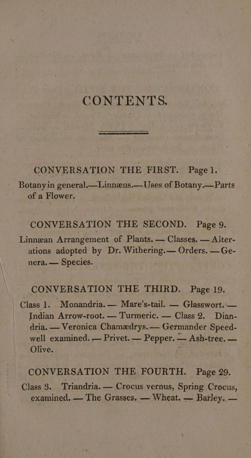 CONTENTS. CONVERSATION THE FIRST. Page]. Botanyin general.—Linnzeus.—Uses of Botany.— Parts of a Flower. CONVERSATION THE SECOND. Page 9. Linnean Arrangement of Plants. — Classes. — Alter- ations adopted by Dr. ores — Orders, — Ge- nera. — Species. CONVERSATION THE THIRD. Page 19. Class 1. Monandria. — Mare’s-tail. — Glasswort.'— Indian Arrow-root. — Turmeric. — Class 2. Dian- dria. — Veronica Chamzdrys.— Germander Speed- well examined. — Privet. — Pepper. — Ash- tree, — Olive. CONVERSATION THE FOURTH. Page 29. Class 3. Triandria. — Crocus vernus, Spring Crocus, examined, — The Grasses. — Wheat. — Batley. —