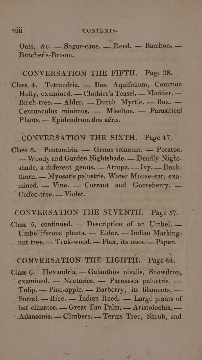 Oats, &amp;c. — Sugar-cane. — Reed. — Bamboo. — Butcher’s-Broom. “CONVERSATION THE FIFTH. Page 38. * “Class. 4.. Tetrandria. — Ilex Aquifolium, Common _ Holly, examined. — Clothier’s Teasel. — Madder. — Birch-tree. — Alder. — Dutch Myrtle. — Box. — Centunculus minimus. — Miseltoe. — Parasitical Plants. — Epidendrum flos aéris. CONVERSATION THE SIXTH. Page 47. Class 5. Pentandria. — Genus solanum. — Potatoe. — Woody and Garden Nightshade. — Deadly Night- shade, a different genus. — Atropa. — Ivy. — Buck- thorn. — Myosotis palustris, Water Mouse-ear, exa- mined. — Vine. — Currant and Gooseberry. — Coftee-tree. — Violet. - CONVERSATION THE SEVENTH. Page 57. Class 5, continued. — Description of an Umbel. — Umbelliferous plants. — Elder. — Indian Marking- nut tree. — Teak-wood. — Flax, its uses. — Paper. CONVERSATION THE EIGHTH. Page 64. Class 6. Hexandria. — Galanthus nivalis, Snowdrop, examined. — Nectaries. — Parnassia palustris. — Tulip. — Pine-apple. — Barberry, its filaments, — Sorrel. — Rice. — Indian Reed. — Large plants of hot climates. — Great Fan Palm. — Aristolochia. — ~ Adansonia, — Climbers. Terms Tree, Shrub, and