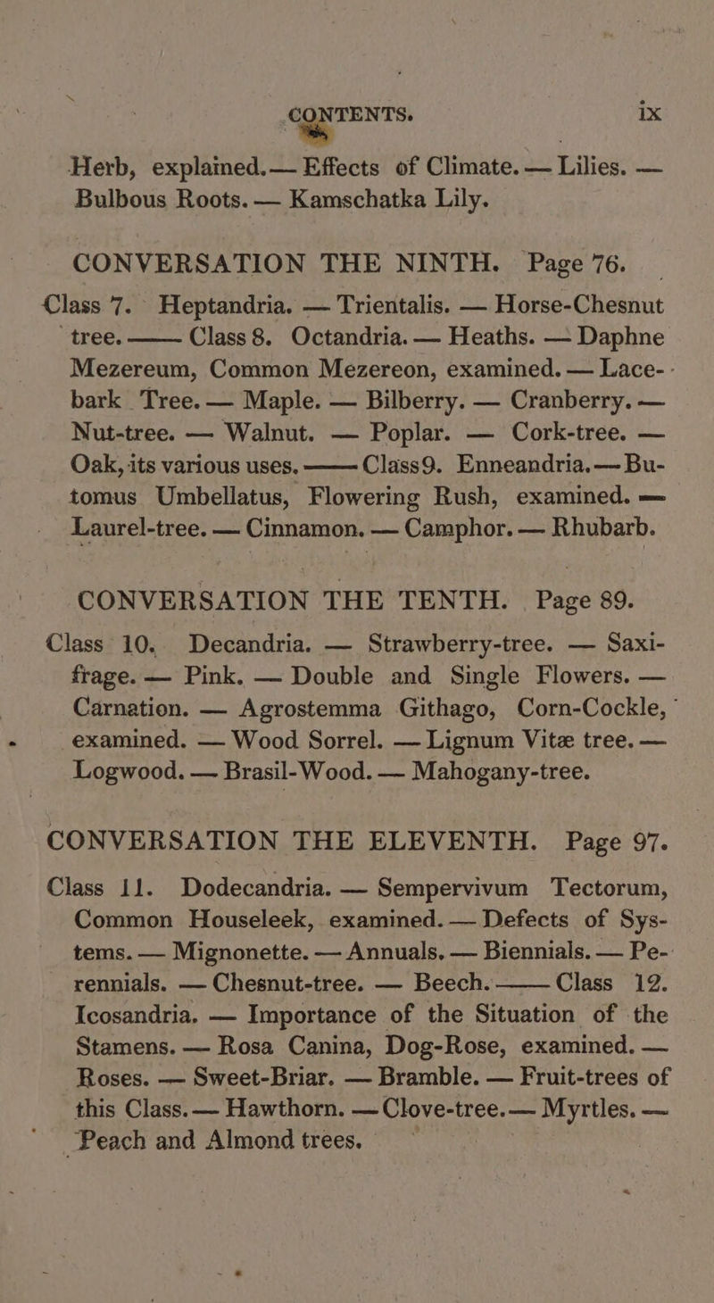 Herb, explained.— Effects of Climate. Le Lilies: — Bulbous Roots. — Kamschatka Lily. CONVERSATION THE NINTH. Page 76. Class 7. Heptandria. — Trientalis. — Horse-Chesnut “tree. Class 8. Octandria. — Heaths. — Daphne Mezereum, Common Mezereon, examined. — Lace- - bark Tree. — Maple. — Bilberry. — Cranberry. — Nut-tree. — Walnut. — Poplar. — Cork-tree. — Oak, its various uses. Class9. Enneandria.— Bu- tomus Umbellatus, Flowering Rush, examined. — Laurel-tree. — Cinnamon. — Camphor. — Rhubarb. CONVERSATION THE TENTH. Page 89. Class 10. Decandria. — Strawberry-tree. — Saxi- frage. — Pink. — Double and Single Flowers. — Carnation. — Agrostemma Githago, Corn-Cockle, ° examined. — Wood Sorrel. — Lignum Vitz tree. — Logwood. — Brasil- Wood. — Mahogany-tree. CONVERSATION THE ELEVENTH. Page 97. Class 11. Dodecandria. — Sempervivum Tectorum, Common Houseleek, examined. — Defects of Sys- tems. — Mignonette. — Annuals, — Biennials. — Pe- rennials. — Chesnut-tree. — Beech. Class 12. Icosandria. — Importance of the Situation of the Stamens. — Rosa Canina, Dog-Rose, examined. — Roses. —- Sweet-Briar. — Bramble. — Fruit-trees of this Class. — Hawthorn. — Clove-tree. — Myrtles. — Peach and Almond trees, —