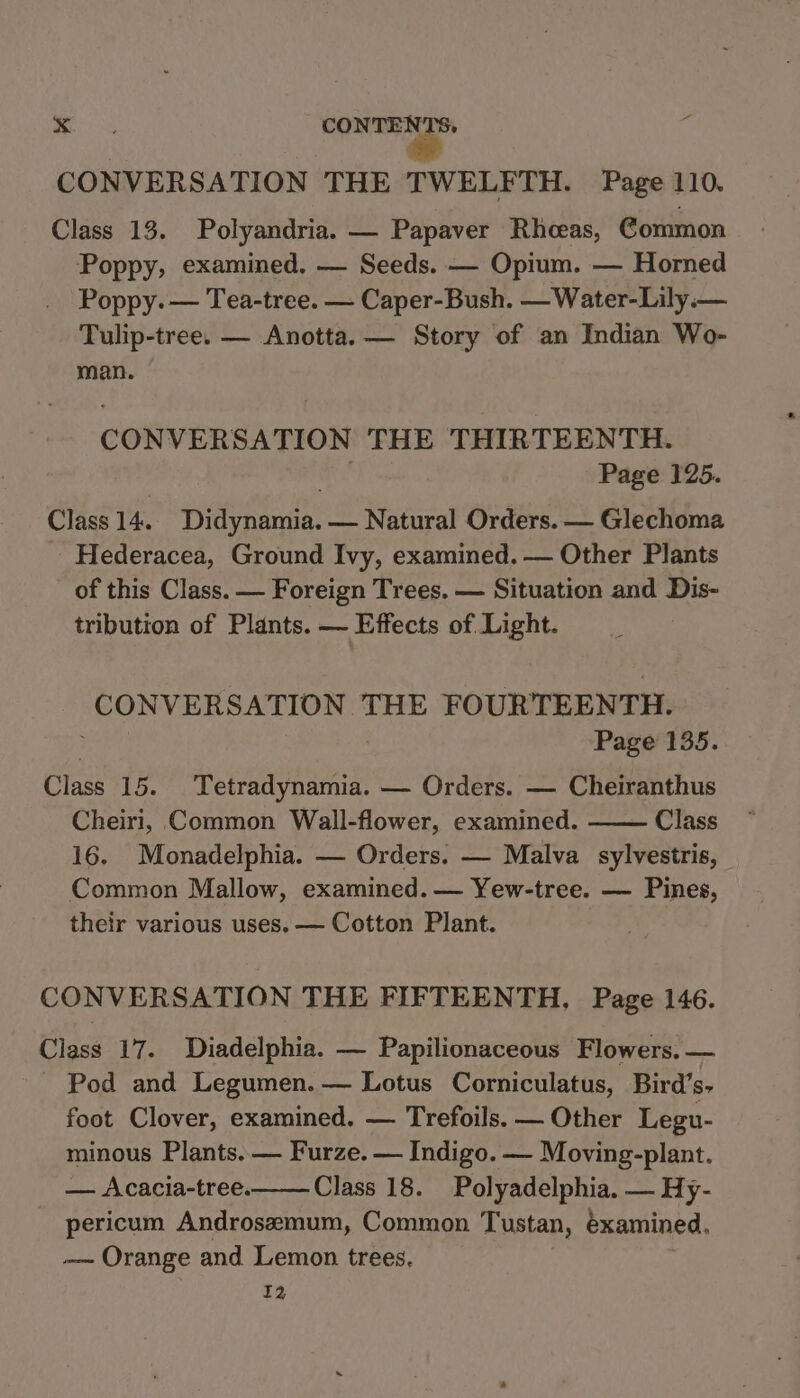- &amp; sini” yf CONVERSATION THE TWELFTH. Page 110. Class 13. Polyandria. — Papaver Rhceas, Common Poppy, examined. — Seeds. — Opium. — Horned Poppy. — Tea-tree. — Caper-Bush. —Water-Lily.— Tulip-tree. — Anotta. — Story of an Indian Wo- man. CONVERSATION THE THIRTEENTH. . Page 125. Class 14. Didynamia. — Natural Orders. — Glechoma Hederacea, Ground Ivy, examined. — Other Plants of this Class. — Foreign Trees. — Situation and Dis- tribution of Plants. — Effects of Light. CONVERSATION THE FOURTEENTH. : ' Page 135. Class 15. Tetradynamia. — Orders. — Cheiranthus Cheiri, Common Wall-flower, examined. Class 16. Monadelphia. — Orders. — Malva sylvestris, Common Mallow, examined. — Yew-tree. — Pines, their various uses, — Cotton Plant. CONVERSATION THE FIFTEENTH, Page 146. Class 17. Diadelphia. — Papilionaceous Flowers. — Pod and Legumen. — Lotus Corniculatus, Bird’s- foot Clover, examined. — Trefoils. — Other Legu- minous Plants. — Furze. — Indigo. — Moving-plant. — Acacia-tree. Class 18. Polyadelphia. — Hy- pericum Androsemum, Common Tustan, éxamined. —~ Orange and Lemon trees, 12