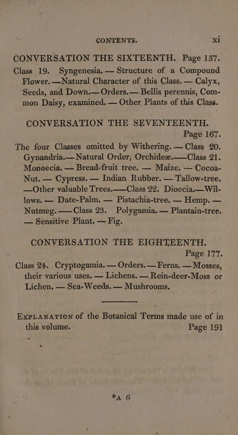 CONVERSATION THE SIXTEENTH. Page 157. Class 19. Syngenesia. — Structure of a Compound Flower. —Natural Character of this Class. — Calyx, ‘Seeds, and Down.— Orders. — Bellis perennis, Com- mon Daisy, examined. — Other Plants of this Class. CONVERSATION THE SEVENTEENTH. Page 167. The four Classes omitted by Withering. — Class 20. - Gynandria.— Natural Order, Orchideae.— Class 21. Monoecia. — Bread-fruit tree. — Maize. — Cocoa- Nut. — Cypress. — Indian Rubber. — Tallow-tree. —Other valuable Trees. ——Class 22. Dioecia.—Wil- lows. — Date-Palm. — Pistachia-tree. — Hemp. — Nutmeg. ——Class 23. Polygamia. — Plantain-tree. — Sensitive Plant. — Fig. CONVERSATION THE EIGHTEENTH. Page 177. Class 24. Cryptogamia. — Orders. — Ferns. — Mosses, their various uses. — Lichens. — Rein-deer-Moss or Lichen, — Sea-Weeds. — Mushrooms. ExpLANATION of the Botanical Terms made use of in this volume. Page 191 ~ ® A 6