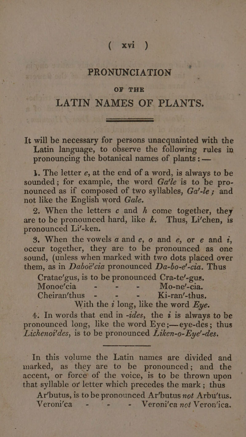 (ear 3) PRONUNCIATION OF THE LATIN NAMES OF PLANTS. It will be necessary for persons unacquainted with the Latin language, to observe the following rules in pronouncing the botanical names of plants : — }. The letter e, at the end of a word, is always to be sounded ; for example, the word Ga'le is to be pro- nounced as if composed of two syllables, Ga’-le; and not like the English word Gale. 2, When the letters c and hk come together, they are to be pronounced hard, like #. Thus, Li’chen, is pronounced Li’-ken. | ' 38. When the vowels a and e, o and e, or e and 3, occur together, they are to be pronounced as one sound, (unless when marked with two dots placed over them, as in Dadoe'cia pronounced Da-bo-e'-cia. Thus Cratae’gus, is to be pronounced Cra-te’-gus, Monoe'cia = - - Mo-ne’-cia. Cheiran’‘thus - - - Ki-ran’-thus. With the 2 long, like the word Eye. 4. In words that end in -zdes, the 2 is always to be pronounced long, like the word Eye;—eye-des; thus Lichenot’des, is to be pronounced Liken-o-Eye'-des. Serene: Be Se In this volume the Latin names are divided and marked, as they are to be pronounced; and the accent, or force’ of the voice, is to be thrown upon that syllable ox letter which precedes the mark ; thus Ar’butus, is to be pronounced Ar’butus xot Arbu’tus. Veronica - = - Veroni’ca not Veron’ica.