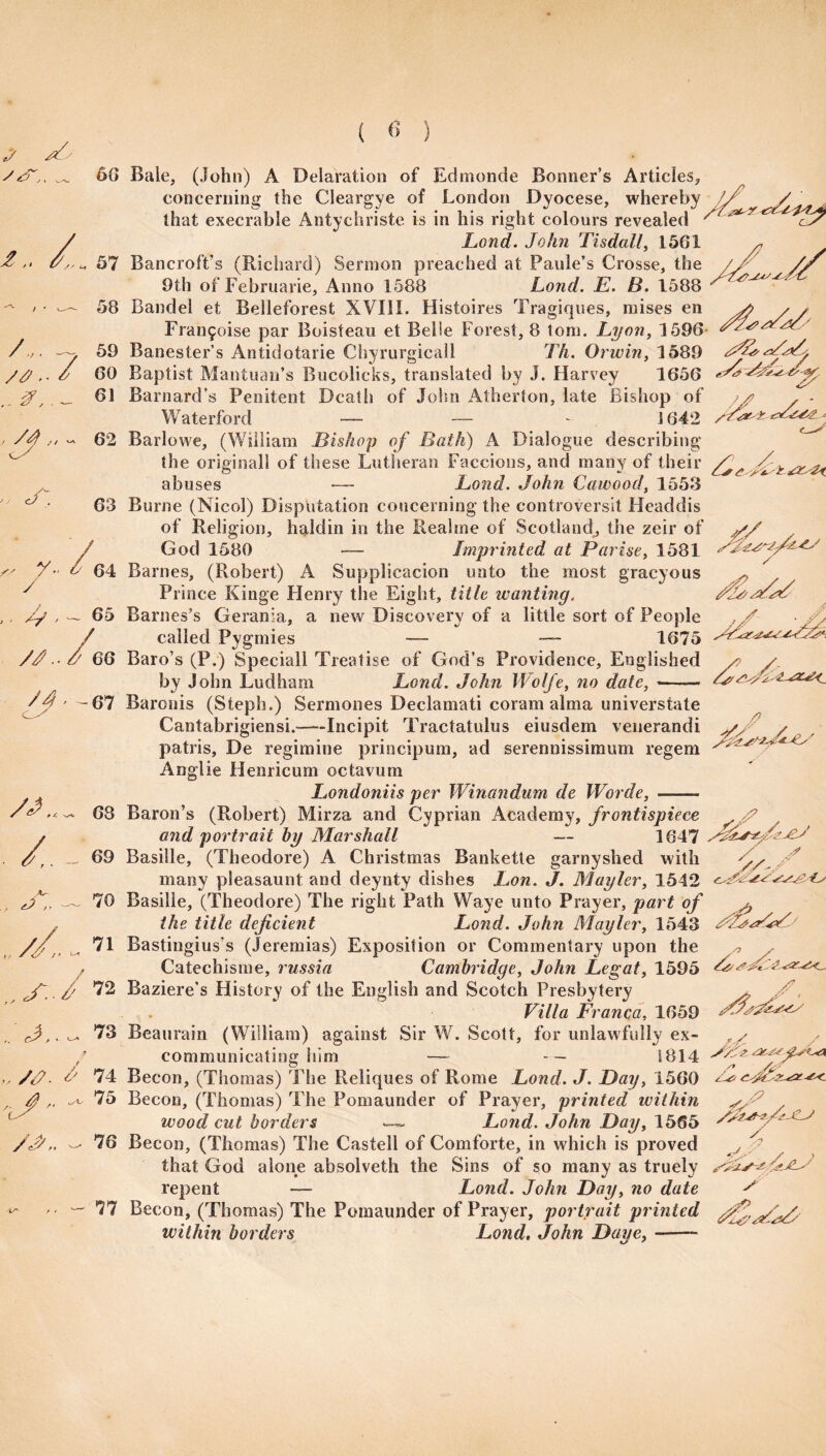 ( <5 ) A 56 I Vs 51 58 A. ~ 59 /J . 6 60 .. A ‘2 „ cT. 61 // ~ 62 63 ^ V / A 64 65 //.. / 60 /4--C7 Bale, (John) A Delafation of Edmonde Bonner’s Articles, concerning the Cleargye of London Dyocese, whereby // / that execrable Antychriste is in his right colours revealed ^ Lond. John Tisdall, 1561 * Bancroft’s (Richard) Sermon preached at Paule’s Crosse, the //' /p 9th of Februarie, Anno 1588 Lond. E. B. 1588 y v- Bandel et Belleforest XVIII. Histoires Tragiques, raises en s> , , Fran5oise par Boisteau et Belle Forest, 8 tom. Lyon, 1596 Banester’s Antidotarie Chyrurgicall Ik. Orwin, 1589 Baptist Mantuan’s Bucolicks, translated by J. Harvey 1656 Barnard’s Penitent Death of John Atherton, late Bishop of / . - Waterford — — - 1642 /A ^ Barlowe, (William Bishop of Bath) A Dialogue describing the original! of these Lutheran Faccions, and many of their pC tyr-H abuses — Lond. John Cawood, 1558 Burne (Nicol) Disputation concerning the controversit Headdis of Religion, haldin in the Reahne of Scotland, the zeir of yfi God 1580 — Imprinted at Parise, 1581 Barnes, (Robert) A Supplicacion unto the most gracyous Prince Kinge Henry the Eight, title wanting. Barnes’s Gerania, a new Discovery of a little sort of People called Pygmies — —- 1675 Baro’s (P.) Speciall Treatise of God’s Providence, Englished by John Ludham Lond. John Wolfe, no date, J 68 /. - <39 , X. - TO „ //,. , ?! ..S.J72 73 „ /<?■ & 74 ^ 76 77 Baronis (Steph.) Serraones Declamati coram alma universtate Cantabrigiensi.-Incipit Tractatulus eiusdem venerandi patris, De regimine principum, ad serennissimum regem Anglie Henricum octavum Londoniis per Winandum de Worde,- Baron’s (Robert) Mirza and Cyprian Academy, frontispiece A7 ✓ and portrait by Marshall — 1647 BasiSle, (Theodore) A Christmas Bankette garnyshed with many pleasaunt and deynty dishes Lon. J. Mayler, 1542 Basille, (Theodore) The right Path Waye unto Prayer, part of ^ the title deficient Lo?id. John Mayler, 1543 Bastingius’s (Jeremias) Exposition or Commentary upon the ^ Catechisme, russia Cambridge, John Legat, 1595 Baziere’s History of the English and Scotch Presbytery Villa Franca, 1659 Beaurain (William) against Sir W. Scott, for unlawfully ex¬ communicating him — 1814 Becon, (Thomas) The Reliques of Rome Lond. J. Bay, 1560 Becon, (Thomas) The Pomaunder of Prayer, printed within wood cut borders . Lond. John Day, 1565 Becon, (Thomas) The Castell of Comforte, in which is proved that God alone absolveth the Sins of so many as truely Ai-' repent — Lond. John Day, no date y Becon, (Thomas) The Pomaunder of Prayer, portrait printed yfiy within borders Lond, John Daye, —— - . / y