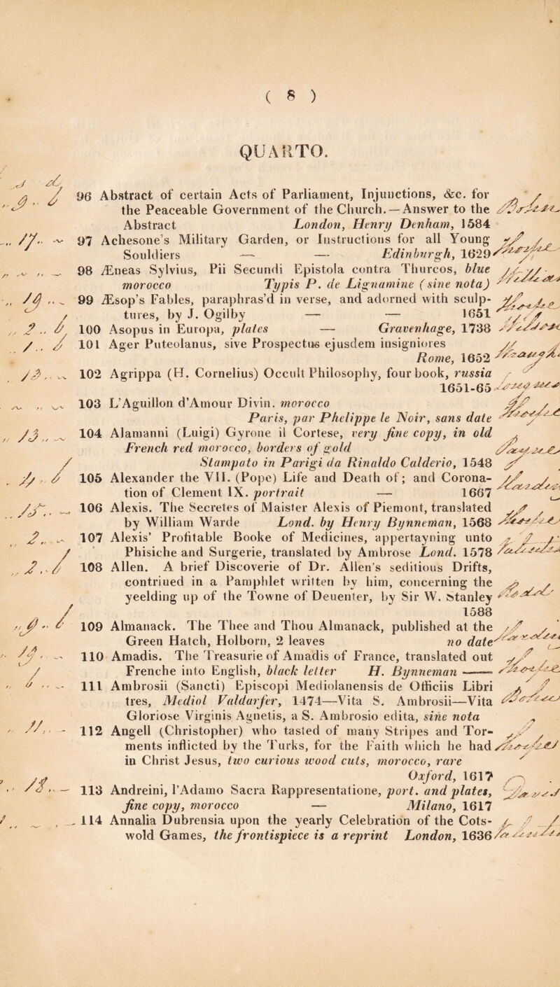 QUARTO, .j • / A. „ //• /> „ yj... „ /.. / . /,. / 96 Abstract of certain Acts of Parliament, Injunctions, &c. for the Peaceable Government of the Church. —Answer to the Abstract London, Henry Denham, 1584 97 Achesone’s Military Garden, or Instructions for all Souldiers — — Edinburgh, 1629' 98 vEneas Sylvius, Pii Secundi Epistola contra Thurcos, blue //^y/ Typis P. de Lignamine (sine nota) ' ' * morocco 99 iEsop’s Fables, paraphras’d in verse, and adorned with sculp- j/fi* / tures, by J. Ogilby — — 1651 %// - ’ * ^ 1 im* ' 7/ ' /' / 100 Asopus in Europa, plates Gravenhage, 1738 At 101 Ager Puteolanus, sive Prospectus eiusdem insigniores Rome, 1652 t/ y'<$ * ■- y'/^z/x/sy? j/li y 102 Agrippa (H. Cornelius) Occult Philosophy, four book, russia / 1651-65^^^^ ,/9 A* > r yj„ / ,.yy.. j.. ,, y y u ■J f / /A l S / ty .. . //,, - \. //., / 103 L’Aguillon d’Amour Divin. morocco Paris, par Phelippe le Noir, sans date 104 Alamanni (Luigi) Gyrone ii Cortese, very fine copy, in old ^ French red morocco, borders of gold Stampato in Parigi da Rinaldo Calderio, 1548 / . 105 Alexander the VII. (Pope) Lite and Death ot; and Corona- y/ / tion of Clement IX. portrait — 1667 ^ 106 Alexis. The Secretes of Maister Alexis of Piemont, translated ,jf / by William Warde Land, by Henry Bynneman, 1568 107 Alexis’ Profitable Booke of Medicines, appertayning unto J y Phisiche and Surgerie, translated by Ambrose Land. 1578 SalAs. 108 Allen. A brief Discoverie of Dr. Allen’s seditious Drifts, contriued in a Pamphlet written by him, concerning the ^ >, yeelding up of the Towne of Deuenter, by Sir W. Stanley 1588 109 Almanack. The Thee and Thou Almanack, published at the // Green Hatch, Holborn, 2 leaves no date^ 110 Amadis. The Treasurie of Amadis of France, translated out / Frenche into English, black letter H. Bynneman- 111 Ambrosii (Sancti) Episcopi Mediolanensis de Otficiis Libri - ^ tres, Medial Valdaifer, 1474—Vita S. Ambrosii—Vita Gloriose Virginis Agnetis, a S. Ambrosio edita, sine nota 112 Angell (Christopher) who tasted of many Stripes and Tor¬ ments inflicted by the Turks, for the Faith which he hady^Ck^AjU * in Christ Jesus, two curious wood cuts, morocco, rare y Oxford, 1617 113 Andreini, l’Adamo Sacra Rappresentatione, port. and plates, fine copy, morocco — Milano, 1617 114 Annalia Dubrensia upon the yearly Celebration of the Cots y // Ay A. /7 wold Games, the frontispiece is a reprint London, 1636/&