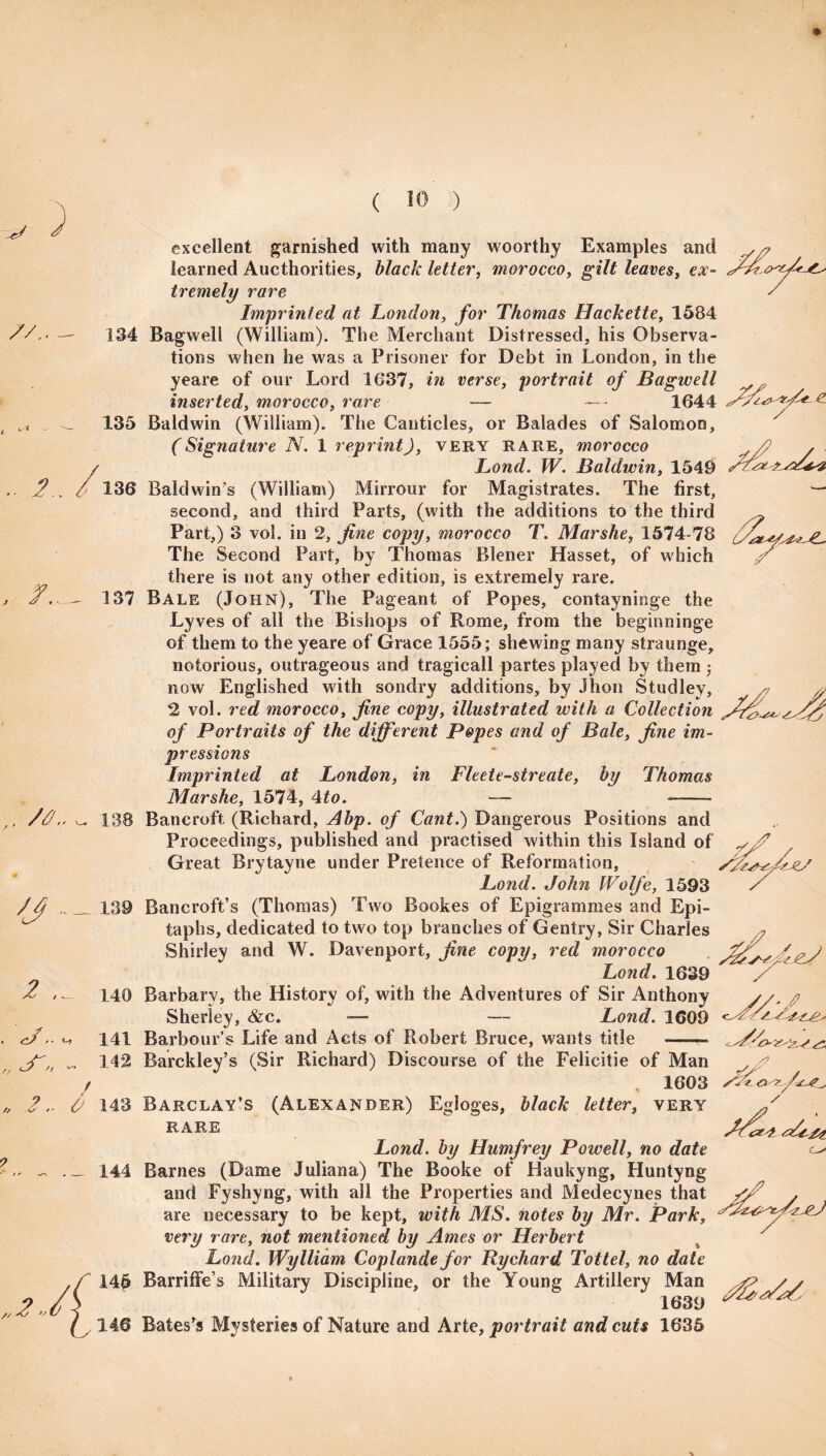 ) //. / .. 2. excellent garnished with many woorthy Examples and learned Authorities, black letter, morocco, leaves, ex- tremely rare / Imprinted at London, for Thomas Hackette, 1584 134 Bagwell (William). The Merchant Distressed, his Observa¬ tions when he was a Prisoner for Debt in London, in the yeare of our Lord 1637, in verse, portrait of Bagwell , inserted, morocco, rare — —- 1644 135 Baldwin (William). The Canticles, or Balades of Salomon, (Signature N. 1 reprint), very rare, morocco Bond. IV. Baldwin, 1549 136 Baldwin’s (William) Mirrour for Magistrates. The first, ■— second, and third Parts, (with the additions to the third ^ Part,) 3 vol. in 2, fine copy, morocco T. Mar she, 1574-78 The Second Part, by Thomas Blener Hasset, of which 2 there is not any other edition, is extremely rare. 137 Bale (John), The Pageant of Popes, contayninge the Lyves of all the Bishops of Rome, from the beginninge of them to the yeare of Grace 1555; shewing many straunge, notorious, outrageous and tragicall partes played by them ; now Englished with sondry additions, by Jhon Studley, 2 vol. red morocco, fine copy, illustrated with a Collection of Portraits of the different Popes and of Bale, fine im¬ pressions Imprinted at London, in Fleete-streate, by Thomas Mar she, 1574, 4 to. — —— V/ 'J / 2 , . J, 138 Bancroft (Richard, Abp. of Cant.) Dangerous Positions and Proceedings, published and practised within this Island of Great Brytayne under Pretence of Reformation, Bond. John IVolfe, 1593 139 Bancroft’s (Thomas) Two Bookes of Epigrammes and Epi¬ taphs, dedicated to two top branches of Gentry, Sir Charles Shirley and W. Davenport, fine copy, red morocco Bond. 1639 140 Barbary, the History of, with the Adventures of Sir Anthony Sherley, &c. — Bond. 1609 141 Barbour’s Life and Acts of Robert Bruce, wants title — /? „2, /? .2.. 0 sSL <3^. / „2-,/j 142 Barckley’s (Sir Richard) Discourse of the Felicitie of Man . 1603 143 Barclay’s (Alexander) Egloges, black letter, very rare Bond, by Humfrey Powell, no date 144 Barnes (Dame Juliana) The Booke of Haukyng, Huntyng and Fyshvng, with all the Properties and Medecynes that *2 . are necessary to be kept, with MS. notes by Mr. Park, very rare, not mentioned by Ames or Herbert % y Bond. Wylliam Coplandefor Rychard Tottel, no date 145 Barriffe’s Military Discipline, or the Young Artillery Man /j22 146 Bates’s Mysteries of Nature and Arte, portrait and cuts 1635