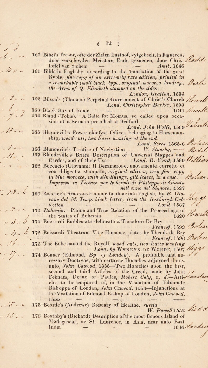 V ,, * ( 142 ) />■ /' 161 „ 1 S' jis S? r'- 162 . /,_ 163 . y„ / 164 / ,/ yy /> -'ll 165 y° •'V' 166 // // ” ^ 167 > J ^ / , _* 168 : * 169 ^ // ^ 170 f cf ” y 171 „ 4/ 172 v //, - 173 /„ /y / *' - 174 • y „ /«/. -V 175 A. door verscbeyden Meesters, Ende gesneden, door Chris- toffel van Sichem — Amst. 1646 Bible in Englishe, according to the translation of the great Byble, fine copy of an extremely rare edition, printed in a remarkable small black type, original morocco binding, the Arms of Q. Elizabeth stamped on the sides London, Grafton, 1553 r Bilson’s (Thomas) Perpetual Government of Christ’s Church /fji Lond. Christopher Barker, 1593 )/7 , Black Box of Rome — — 1641 Bland (Tobie). A Baite for Momus, so called upon occa- y sion of a Sermon preached at Bedford y/ y Lond. John Wolfe, 1589 ******> BlugdevilFs Fower chiefyst Offices belonging to Horseman¬ ship, wood cuts, two leaves wanting at the end + / Lond. Seres, 1565-6 Blundevile’s Treatise of Navigation W. Stansby, Blundeville’s Briefe Description of Universal Mappes and Cardes, and of their Use Lond. R. Ward, 1589^ Boccacio (Giovanni) II Decamerone, nuovamente corretto et con diligentia stampato, original edition, very fine copy in blue morocco, ivith silk linings, gilt leaves, in a case. Impresso in Firenze per le heredi di Philippo di Giunta nell anno del Signore, 1527 Boccace’s Amorous Fiammetta, done into English, by B. Gio- // ' vano del M. Temp, black letter, from the Roxburgh Col- ^ lection Lond. 158' Bohemia. Plaine and True Relation of the Proceedings of f/P / llao Sf o fiio f\f RaIio m l cn __ , 1620 the States of Bohemia Boissardi Emblemata delineata a Theodoro De Bry ^ / Francof. 1593 Boissardi Theatrum Vitae Humanae, plates by Theod. de Bry s Francof, 1596 The Boke named the Royall, wood cuts, two leaves wanting f<? * Lond, by Wynkyn de Worde, 1507 * Bonner (Edmond, Bp. of London). A profitable and ne- £ cessary Doctryne, with certayne Homelies adjoyned there¬ unto, John Cawood, 1555—Two Homelies upon the first, second and third Articles of the Creed, made by John Feknam, Deane of Paules, Robert Caly, n. d.—Arti cles to be enquired of, in the Visitation of Edrnonde Bishoppe of London, John Cawood, 1554—Injunctions at the Visitation of Edmond Bishop of London, John Cawood, 1555 — — — — Boorde’s (Andrewe) Breviary of Healthe, russia jr/ / Si) ,t 176 W. Powell 1552 Boothby’s (Richard) Description of the most famous Island of Madagascar, or St. Laurence, in Asia, near unto East * • India — — —* 164 /