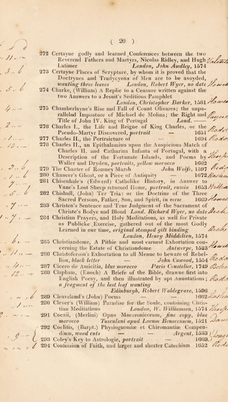 J../ .. s 2/ 2,, .. A, JL, / ,, / '• ^ ^ ? // / / „ , ^t, , t / ^ /> v 2/ /1 t • y * 272 273 274 275 276 Certayne godly and learned Conferences between the two Reverend Fathers and Martyrs, Nicolas Ridley, and HughffftJs&Zi Latimer London, John Awdley, 1574 Certayne Places of Scrypture, by whom it is proved that the Doctrynes and Tradycyons of Men are to be avoyded, * wanting three leaves London, Robert Wyer, no date 22^-^ Charke, (William) A Replie to a Censure written against the two Answers to a Jesuit’s Seditious Pamphlet London, Christopher Barker, 1581 Chamberlayne’s Rise and Fall of Count Olivares; the unpa¬ ralleled Imposture of Michael de Molina; the Right and^ c_ Title of John IV. King of Portugal Lond. S' 277 278 279 280 281 282 283 284 285 286 287 288 , ^ „/ 289 j 290 ,j /  —- / - 291 Charles I., the Life and Reigne of King Charles, or the Pseudo-Martyr Discovered, portrait — 1651 ^ ^ Charles II., the Portraicture of — 1694 Charles II., an Epithalamiun upon the Auspicious Match of Charles II. and Catharina Infanta of Portugal, with a j? Description of the Fortunate Islands, and Poems by Waller and Dryden, portraits, yellow morocco 1662 * The Charter of Romney Marsh John Wolfe, 1597 2c Chaucer’s Ghost, or a Piece of Antiquity — 1672 Chisenhale’s (Edward) Catholike History, in Answer to Vane’s Lost Sheep returned Horne, portrait, russia 1653 f2c22&, Chishull, (John) Ter Tria: or the Doctrine of the Three • Sacred Persons, Father, Son, and Spirit, in verse VSti® Christen’s Sentence and True Judgment of the Sacrament of Christe’s Bodye and Blond Lond. Richard Wyer, no dale r2* s/<^ Christian Prayers, and Holy Meditations, as well for Private as Publicke . Exercise, gathered out of the most Godly Learned in our time, original stamped gilt binding London, Henry Middelton, 1574 Christiandome, A Pithie and most earnest Exhortation con- // cerning the Estate of Christiandome Antwerpe, 1583' ^ Christoferson’s Exhortation to all Menne to beware of Rebel- s> / lion, black letter — John Cawood, 1554 r-:<' ^ Cicero de Amicitia, blue morocco Paris Coustelier, 1749 Clapbam, (Enoch) A Briefe of the Bible, drawne first into English Poesy, and then illustrated by apt Annotations; a fragment of the last leaf wanting Edinburgh, Robert Waldegrave, 1596 y / Cleaveland’s (John) Poems — ■— 1662 J&x/ZeJt Clever’s (William) Paradise for the Soule, containing Chris- tian Meditations London, W. Williamson, 1574 /JiAzfL Cocaii, (Merlini) Opus Macaronicorum, fine copy, blue A 521 ' J' L 291 morocco Tusculani apud Lacum Benacenstm, 15 r 292 Coclitis, (Burpt.) Physiognomiae et Chiromantise Compen¬ dium, wood cuts — — Argent, 1533 r f .. mr.o 7 y A. / A, / ' 3 Coley’s Key to Astrologie, portrait — 1669^