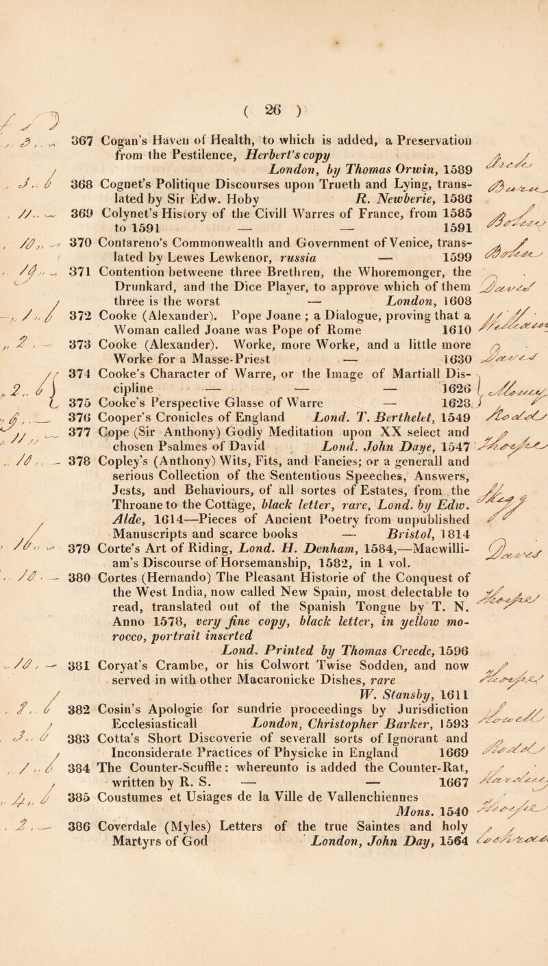 , c/ A f<_ , // .. —. , z#',, ~-7 C-- 367 Cogan’s Haven of Health, to which is added, a Preservation from the Pestilence, Herbert's copy London, by Thomas Orwin, 1589 368 Cognet’s Politique Discourses upon Trueth and Lying, trans- lated by Sir Edw. Hoby R. Newberie, 1586 369 Colynet’s History of the Civill Warres of France, from 1585 y y to 1591 — — 1591 370 Contareno’s Commonwealth and Government of Venice, trans¬ lated by Lewes Lewkenor, russia — 1599 371 Contention betweene three Brethren, the Whoremonger, the /O Drunkard, and the Dice Player, to approve which of them „2 ■ * 4 J- , //„ .. /t,. - / ?/ > // yV'. - z W' ..u. , /, J.. 6 / , /-t J2 _ three is the worst — London, i608 372 Cooke (Alexander). Pope Joane ; a Dialogue, proving that a Woman called Joane was Pope of Rome 1610 373 Cooke (Alexander). Worke, more Worke, and a little more Worke for a Masse-Priest — 1630 374 Cooke’s Character of Warre, or the Image of Martiall Dis¬ cipline — — — 1626 \ 375 Cooke s Perspective Glasse of Warre — 1628, i ^ 376 Cooper’s Cronicles of England Lond. T. JBertheletx 1549 ‘dll Cope (Sir Anthony) Godly Meditation upon XX select and chosen Psalmes of David Lond. John Daye, 1547 378 Copley’s (Anthony) Wits, Fits, and Fancies; or a generall and serious Collection of the Sententious Speeches, Answers, Jests, and Behaviours, of all sortes of Estates, from the Throaneto the Cottage, black letter, rare, Lond. by Edw. Aide, 1614-—Pieces of Ancient Poetry from unpublished Manuscripts and scarce books — Bristol, 1814 379 Corte’s Art of Riding, Lond. H. Denham, 1584,—Macwilli- am’s Discourse of Horsemanship, 1582, in i vol. 380 Cortes (Hernando) The Pleasant Histone of the Conquest of the West India, now called New Spain, most delectable to read, translated out of the Spanish Tongue by T. N. Anno 1578, very fine copy, black letter, in yellow mo¬ rocco, portrait inserted Lond. Printed by Thomas Creede, 1596 381 Coryat’s Crambe, or his Colwort Twise Sodden, and now served in with other Macaronicke Dishes, rare W. Stansby, 1611 382 Cosin’s Apologie for sundrie proceedings by Jurisdiction Ecclesiastical! London, Christopher Barker, 1593 383 Cotta’s Short Discoverie of severall sorts of Ignorant and Inconsiderate Practices of Physicke in England 1669 384 The Counter-Scuffle: whereunto is added the Counter-Rat, written by R. S. — — 1667 385 Coustumes et Usiages de la Ville de Vallenchiennes Mans. 1540 386 Coverdale (Myles) Letters of the true Saintes and holy Martyrs of God London, John Day, 1564 <£■ y s'