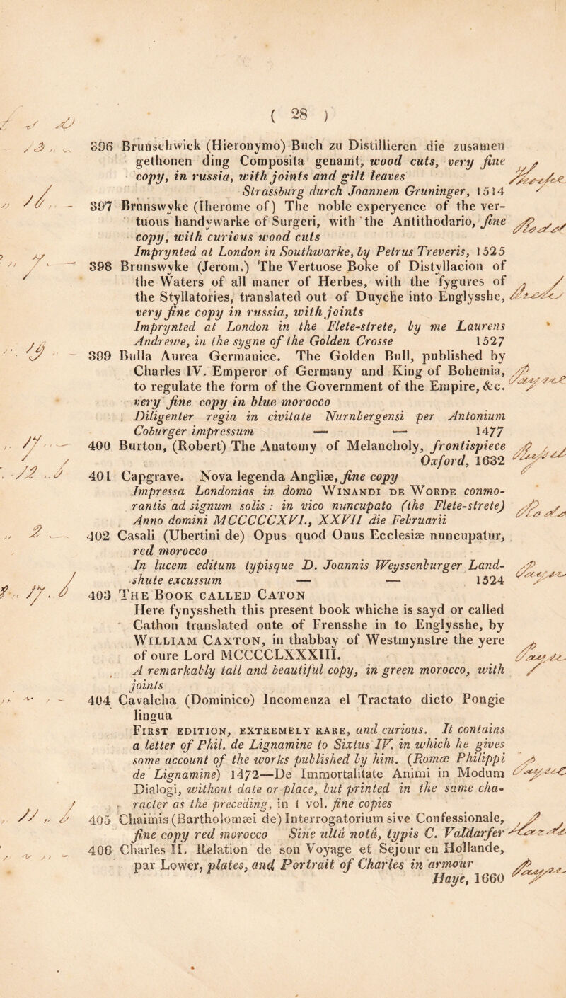 >06 Bruhschwick (Hieronymo) Bucli zu Distillieren die zusamen gethonen ding Composita genamt, wood cuts, very fine copy, in russia, with joints and gilt leaves Slrassburg durch Joannern Gruninger, 1514 307 Brunswyke (Iherome of) The noble experyence of thever- tuous handywarke of Surgeri, with the Antithodario, fine copy, with curious wood cuts Imprynted at London in Southwarke, by Petrus Treveris, 1525 398 Brunswyke (Jerom.) The Vertuose Boke of Distyllacion of the Waters of all maner of Herbes, with the fygures of the Styllatories, translated out of Duyche into Englysshe, very fine copy in russia, with joints Imprynted at London in the Flete~slrete, by me Laurens Andrewe, in the sygne of the Golden Crosse 1527 890 Bulla Aurea Germanice. The Golden Bull, published by Charles IV. Emperor of Germany and King of Bohemia, to regulate the form of the Government of the Empire, &e. very fine copy in blue morocco Diligent er regia in civitate Numb erg ensi per An ionium Coburger impressum — — 1477 400 Burton, (Robert) The Anatomy of Melancholy, frontispiece Oxford, 1632 40 L Capgrave. Nova legenda Ang\\de, fine copy Impressa Londonias in domo Winandi de Worde conmo- rantis ad signum solis : in vico nuncupate (the Flete-strete) Anno domini MCCCCCXV1., XXVII die Februarii 402 Casali (Ubertini de) Opus quod Onus Ecclesiae nuncupatur, red morocco In lucem editum typisque D. Joannis Weyssenburger Land- shute excussum — — 1524 403 The Book called Caton Here fynyssheth this present book whiche is sayd or called Cathon translated oute of Frensshe in to Englysshe, by William Caxton, in thabbay of Westmynstre the yere of oure Lord MCCCCLXXXIIX. A remarkably tall and beautiful copy, in green morocco, with joints 404 Cavalcha (Dominico) Incomenza el Tractato dicto Pongie lingua First edition, extremely rare, and curious. It contains a letter of Phil, de Lignamine to Sixtus IV. in which he gives some account of the works published by him. (Romas Philippi de Lignamine) 1472—D e Immortalitate Animi in Mod urn Oialogi, without date or place, but printed in the same cha¬ racter as the preceding, in 1 vol .fine copies 405 Chaimis (Bartholomaei de) Interrogator!uni sive Confessionale, fine copy red morocco Sine ultd noth, typis C. Vatdarfer 406 Charles IE Relation de son Voyage et Sejour en Hollande, par Lower, plates, and Portrait of Charles in armour Haye, 1660 aL //. / Vie? S' V cxe-s'Vz-