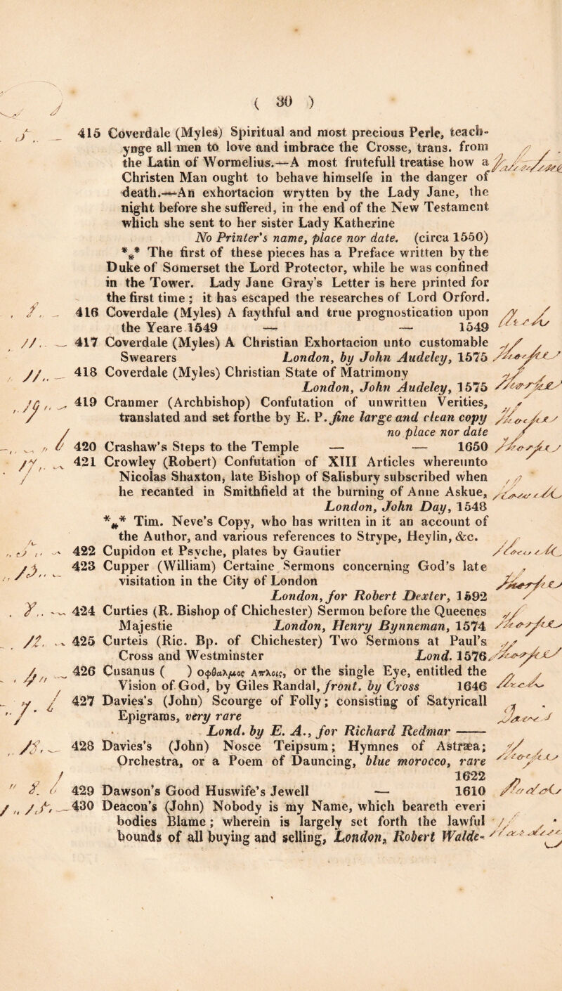 JU J .. — X7 // f f 6 / //. / //,. ^ / /V / / 415 Coverdale (Myles) Spiritual and most precious Perle, teacb- ynge all men to love and imbrace the Crosse, trans. from the Latin of Wormelius.—A most frutefull treatise how a jfczAss/y&£ Christen Man ought to behave himselfe in the danger of death.-*-An exhortacion wrytten by the Lady Jane, the night before she suffered, in the end of the New Testament which she sent to her sister Lady Katherine No Printer's name, place nor date, (circa 1550) The first of these pieces has a Preface written by the Duke of Somerset the Lord Protector, while he was confined in the Tower. Lady Jane Gray’s Letter is here printed for the first time ; it has escaped the researches of Lord Orford. Coverdale (Myles) A faythful and true prognostication upon /y the Yeare 1549 - 1549 ^ 417 Coverdale (Myles) A Christian Exhortacion unto customable , Swearers London, by John Audeley, 1575 * 418 Coverdale (Myles) Christian State of Matrimony w/' / London, John Audeley, 1575 419 Cranmer (Archbishop) Confutation of unwritten Verities, , translated and set forthe by E. P .fine large and clean copy 416 /, tJ t • ^ . _. //., ^ - '/• 7 /S' no place nor date 420 Crashaw’s Steps to the Temple — —- 1650 421 Crowley (Robert) Confutation of XIII Articles whereunto Nicolas Shaxton, late Bishop of Salisbury subscribed when he recanted in Smithfield at the burning of Anne Askue, London, John Day, 1548 *** Tim. Neve’s Copy, who has written in it an account of the Author, and various references to Strype, Heylin, &c. 422 Cupidon et Psyche, plates by Gautier 423 Cupper (William) Certaine Sermons concerning God’s late visitation in the City of London London, for Robert Dexter, 1592 424 Curties (R. Bishop of Chichester) Sermon before the Queenes Majestie London, Henry Bynneman, 1574 425 Curteis (Ric. Bp. of Chichester) Two Sermons at Paul’s Cross and Westminster Lond. 1576, 426 Cusanus ( ) o<f>0«x^ec attXois, or the single Eye, entitled the Vision of God, by Giles Randal, front, by Cross 1646 427 Davies’s (John) Scourge of Folly; consisting of Satyricall Epigrams, very rare Lond. by E. A., for Richard Redmar- Davies’s (John) Nosce Teipsum; Hymnes of Astraea; Orchestra, or a Poem of Dauncing, blue morocco, rare T /? ' * /C ?/ //■* 'fs&'sfc jlS 428 t/ / s rt f. A / „ /,/- 1622 429 Dawson’s Good Huswife’s Jewell -— 1610 430 Deacon’s (John) Nobody is my Name, which beareth everi bodies Blame; wherein is largely set forth the lawful bounds of all buying and selling, London, Robert Walde- S’/yy(s ' o / r/xi