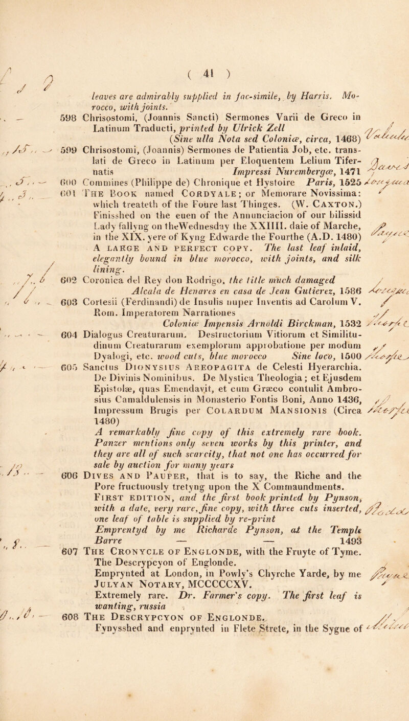 598 599 000 001 leaves are admirably supplied in jac-simile, by Harris. Mo¬ rocco, with joints. Chrisostomi, (Joannis Sancti) Sermones Varii de Greco in Latinum Traducti, printed by Ulrick Zell (Sine ulla Nota sed Colonics, circa, 1468) Chrisostomi, (Joannis) Sermones de Patientia Job, etc. trans- lati de Greco in Latinum per Eloquentem Lelium Tifer- natis Impressi Nur ember gee, 1471 Commines (Philippe de) Chronique et Uystoire Paris, 1525 The Book named Cordyale ; or Memorare Novissima: * which treateth of the Foure last Thinges. (W. Caxton.) Finisshed on the euen of the Anntinciacion of our bilissid Lady fallyng on theWednesday the XXIIIL daie of Marche, /fi in the XIX. yere of Kyng Edwarde the Fourthe (A.D. 1480) A large and perfect copy. The last leaf inlaid, elegantly bound in blue morocco, with joints, and silk 602 lining. / / .. i t s -it- //r / 605 sjcwyti / Coronica de! Rey don Rodrigo, the title much damaged Alcala de Benares en casa de Jean Guiierez, 1586 603 Cortesii (Ferdinandi) de Insulis nuper Inventis ad CarolumV. Rom. Imperatorem Narrationes Colonice Impensis Arnoldi Birckman, 1532 604 Dialogus Creaturarum. Destructorium Vitiorum et Similitu- dinum Creaturarum esemplorum approbatione per modum Dyalogi, etc. wood cuts, blue morocco Sine loco, 1500 Sanctus Dionysius Areopagita de Celesti Hyerarchia. De Divinis Nominibus. De Mystica Theologia; et Ejusdem Epistolae, quas Emendav.it, et cum Grseco contulit Ambro- sins Camaldulensis in Monasterio Fontis Boni, Anno I486, lmpressum Brugis per Co lard um Mansion is (Circa 1480) A remarkably fine copy of this extremely rare book. Panzer mentions only seven ivorks by this printer, and they are all of such scarcity, that not one has occurred for sale by auction for many years Dives and Pauper, that is to say, the Riche and the Pore fructuously tretyng upon the X Cornmaundments. First edition, and the first book printed by Pynson, with a date, very rare, fine copy, with three cuts inserted, one leaf of table is supplied by re-print Fmprentyd by me Richarde Pynson, ai the Temple Barre — — 1493 The Cronycle of Englonde, with the Fruyte of Tyme. The Deserypcyon of Englonde. Eraprynted at London, in Powly’s Chyrche Yarde. bv me fife*'.* July an Notary, MCCCCCXV. > Extremely rare. Dr. Farmer's copy. The first leaf is wanting, russia The Descrypcyon of Englonde. Fynysshed and enprynted in Flete Strete, in the Sygne of 606 607 -kL 608 /> V,Lv/.