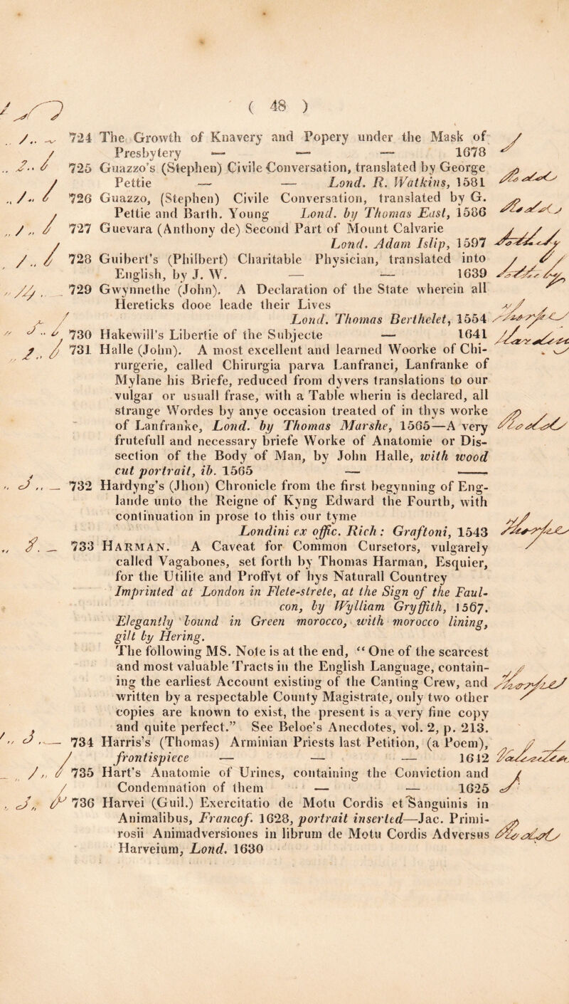 ~ 724 / J 725 A / 726 / / 727 /.. / 728 729 a A ' * 730 , A / <=/,, __ 732 The Growth of Knavery and Popery under the Mask of Presbytery — — 1678 Guazzo’s (Stephen) Civile Conversation, translated by George Pettie — — Lond. R. Watkins, 1581 Guazzo, (Stephen) Civile Conversation, translated by G. Pettie and Barth. Young Lond. by Thomas East, 1586 Guevara (Anthony de) Second Part of Mount Calvarie Lond. Adam Islip, 1597 Guibert’s (Philbert) Charitable Physician, translated into English, by J. W. — — 1639 Gwynnethe (John). A Declaration of the State wherein all Hereticks dooe leade their Lives Lond. Thomas Berthelet, 1554 Hake will’s Liberiie of the Subjeete — 1641 Halle (John). A most excellent and learned Woorke of Chi- rurgerie, called Chirurgia parva Lanfranci, Lanfranke of Mylane his Briefe, reduced from dyvers translations to our vulgar or usuall frase, with a Table wherin is declared, all strange Wordes by anye occasion treated of in thys worke of Lanfranke, Lond. by Thomas Marshe, 1565—A very frutefull and necessary briefe Worke of Anatomie or Dis¬ section of the Body of Man, by John Halle, with wood cut portrait, ib. 1565 y /. 733 J-- 734 A /'735 /» ' J, A 736 Hardyng’s (Jhon) Chronicle from the first begynning of Eng- lande unto the Reigne of Kyng Edward the Fourth, with continuation in prose to this our tyme Londini ex offic. Rich: Graftoni, 1543 Harman. A Caveat for Common Cursetors, vulgareiy called Vagabones, set forth by Thomas Harman, Esquier, for the Utilite and Proffyt of hys Naturall Countrey Imprinted at London in Flete-strete, at the Sign of the FauL con, by Wylliam Gryffith, \5QJ. Elegantly bound in Green morocco, with morocco lining, gilt by Hering. The following MS. Note is at the end, “ One of the scarcest and most valuable Tracts in the English Language, contain¬ ing the earliest Account existing of the Canting Crew, and written by a respectable County Magistrate, only tw^o other copies are known to exist, the present is a very fine copy and quite perfect.” See Beloe’s Anecdotes, vol. 2, p. 213. Harris’s (Thomas) Arminian Priests last Petition, (a Poem), frontispiece — — — 1612 Hart’s Anatomie of Urines, containing the Conviction and Condemnation of them — — 1625 Harvei (Guil.) Exercitatio de Motu Cordis etlSanguinis in Animalibus, Francof. 1628, portrait inserted—Jac. Primi- rosii Animadversiones in librum de Motu Cordis Adversus Harveium, Lond. 1630 f/;