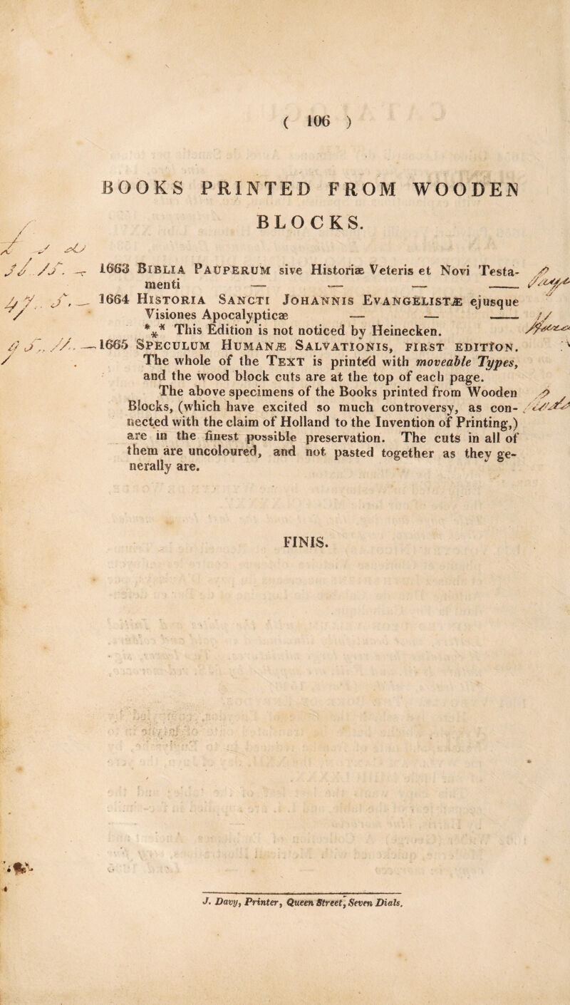 BOOKS PRINTED FROM WOODEN BLOCKS. * / s # - /f. V- 1663 Biblia PauperuM sive Historian Veteris et Novi Testa- # menti — — __ j, — 3664 Historia Sancti Jqhannis Evangelists ejusque Visiones Apocalypticae — — —. *** This Edition is not noticed by Heinecken // J / 'A. \ 1665 Speculum Humans Salvationis, first edition. The whole of the Text is printed with moveable Types, and the wood block cuts are at the top of each page. The above specimens of the Books printed from Wooden Blocks, (which have excited so much controversy, as con- nected with the claim of Holland to the Invention of Printing,) are in the finest possible preservation. The cuts in all of them are uncoloured, and not pasted together as they ge¬ nerally are. J 8 FINIS. i J. Davy, Printer, Queen Street, Seven Dials.