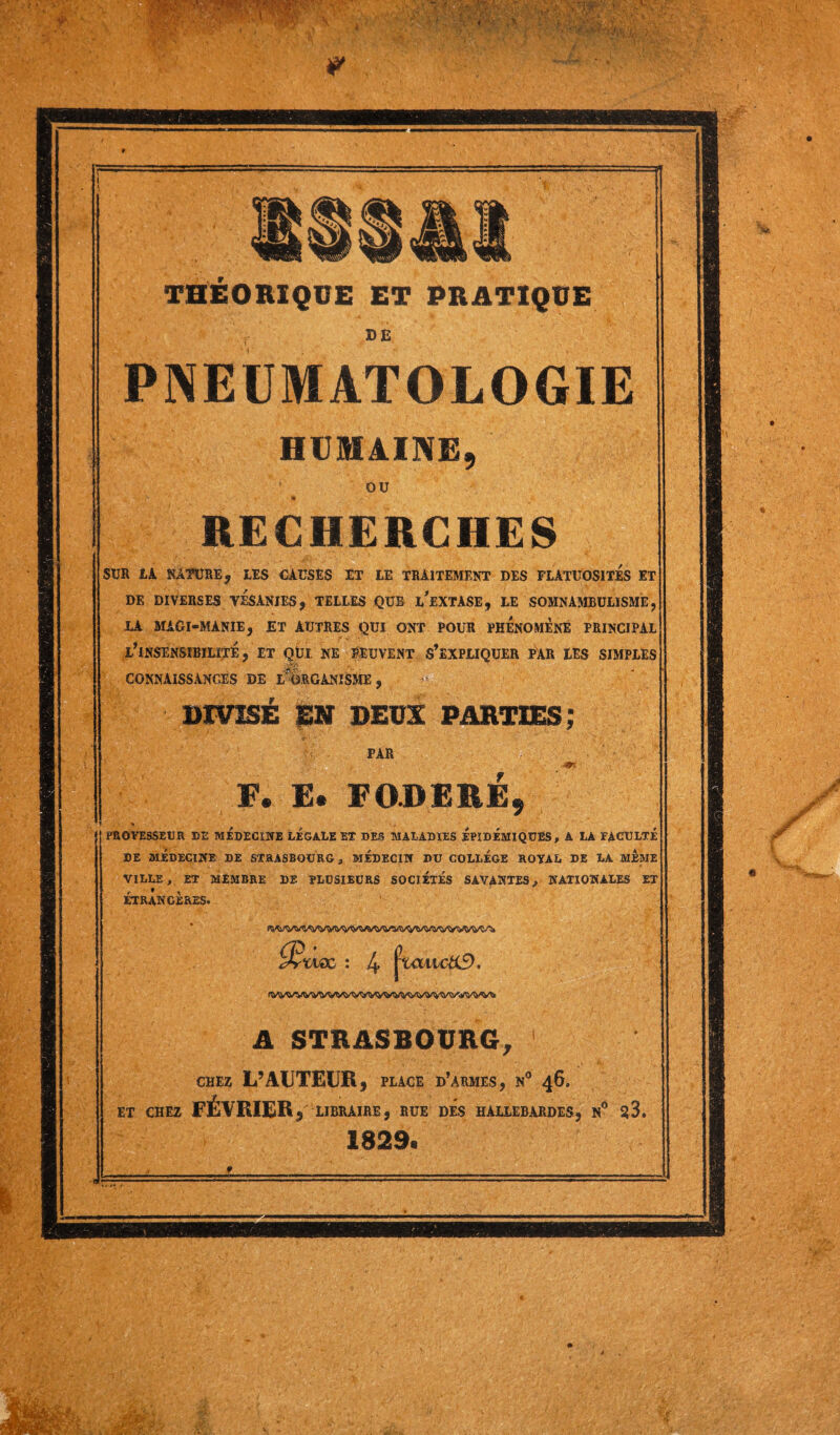 I ■ ■ rv ■ V • • • ■ 1 •• O-, ' ft • *A . * ' K* > Vw-S -•* • THÉORIQUE ET PRATIQUE DE PNEUMATOLOGIE OU RECHERCHES SUR LA NATURE, LES CAUSES ET LE TRAITEMENT DES FLATUOSITES ET DE DIVERSES VÉSANIES, TELLES QUE i/eXTASE, LE SOMNAMBULISME, LA MAGl-MANIE, ET AUTRES QUI ONT POUR PHENOMENE PRINCIPAL L’INSENSIBILITE, ET QÜI NE PEUVENT S’EXPLIQUER PAR LES SIMPLES * v-- . . CONNAISSANCES DE LORGANISME, DIVISE EN DEUX PARTIES; PAR F. E. F OB ERE, PROFESSEUR DE MEDECINE LEGALE EX DES MALADIES EPIDEMIQUES , A LA FACULTE DE MÉDECINE DE STRASBOURG, MEDECIN DU COLLEGE ROYAL DE LA MEME VILLE, ET MEMBRE DE PLUSIEURS SOCIETES SAVANTES, NATIONALES ET ÉTRANGÈRES. ÿrwac ; 4 j^attc&f). A STRASBOURG, CHEZ L’AUTEUR, PLACE D’ARMES, N° 46. ET CHEZ FÉVRIER , LIBRAIRE, RUE DES HALLEBARDES, N° S3. 1829. •Ifc y