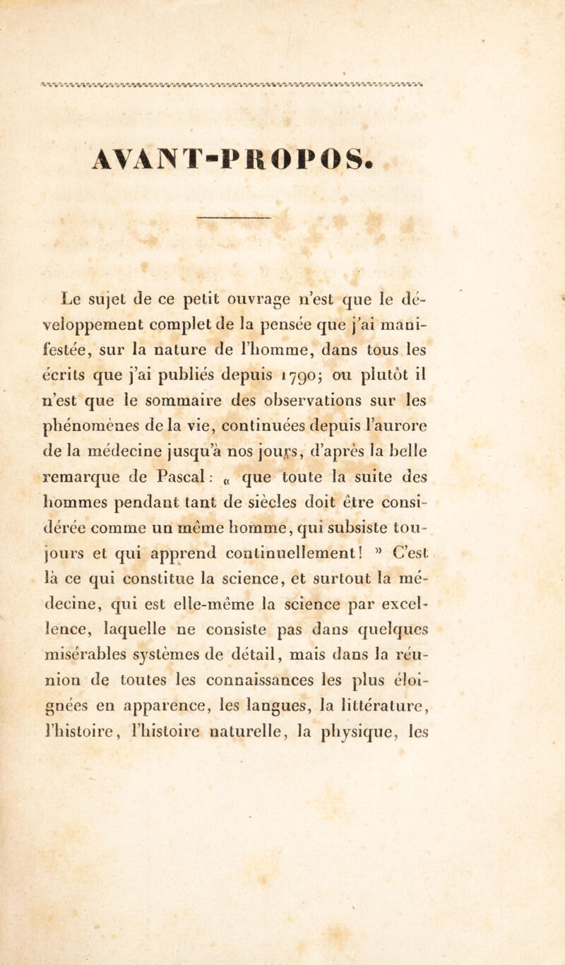 ^ 'Wl'WWWWl <VW^ WV^i (WVS, AVANT-PROPOS. Le sujet de ce petit ouvrage n’est que le dé- veloppement complet de la pensée que j'ai mani- festée, sur la nature de l’homme, dans tous les écrits que j’ai publiés depuis 1790; ou plutôt il n’est que le sommaire des observations sur les phénomènes delà vie, continuées depuis l’aurore de la médecine jusqu’à nos joup, d’après la belle remarque de Pascal : « que toute la suite des hommes pendant tant de siècles doit être consi- dérée comme un même homme, qui subsiste tou- jours et qui apprend continuellement! ” C’est là ce qui constitue la science, et surtout la mé- decine, qui est elle-même la science par excel- lence, laquelle ne consiste pas dans quelques misérables systèmes de détail, mais dans la réu- nion de toutes les connaissances les plus éloi- gnées en apparence, les langues, la littérature, l’histoire, l’histoire naturelle, la physique, les